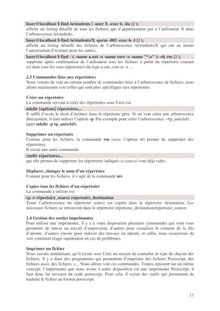 17
affiche un listing détaillé de tous les fichiers qui n’appartiennent pas à l’utilisateur X dans
l’arborescence /u/students,
affiche un listing détaillé des fichiers de l’arborescence /u/students/X qui ont au moins
l’autorisation d’écriture pour les autres,
supprime après confirmation de l’utilisateur tous les fichiers à partir du répertoire courant
(et dans tous les sous répertoires) du type a.out, core et .o ...
2.3 Commandes liées aux répertoires
Nous venons de voir un certain nombre de commandes liées à l’arborescence de fichiers, nous
allons maintenant voir celles qui sont plus spécifiques aux répertoires.
Créer un répertoire
La commande servant à créer des répertoires sous Unix est:
Il suffit d’avoir le droit d’écriture dans le répertoire père. Si on veut créer une arborescence
directement, il faut utiliser l’option -p. Par exemple pour créer l’arborescence ~/tp_unix/td1,
taper mkdir -p tp_unix/td1.
Supprimer un répertoire
Comme pour les fichiers, la commande rm (avec l’option -r) permet de supprimer des
répertoires.
Il existe une autre commande:
qui elle permet de supprimer les répertoires indiqués si ceux-ci sont déjà vides.
Déplacer, changer le nom d’un répertoire
Comme pour les fichiers, il s’agit de la commande mv.
Copier tous les fichiers d’un répertoire
La commande à utiliser est:
Toute l’arborescence du répertoire source est copiée dans le répertoire destination. Les
nouveaux fichiers se retrouvent dans le répertoire répertoire_destination/répertoire_source.
2.4 Gestion des sorties imprimantes
Pour utiliser une imprimante, il y a à votre disposition plusieurs commandes qui vont vous
permettre de lancer un travail d’impression, d’autres pour visualiser le contenu de la file
d’attente, d’autres encore pour enlever des travaux en attente, et enfin, nous essayerons de
voir comment réagir rapidement en cas de problèmes.
Imprimer un fichier
Nous savons maintenant, qu’il existe sous Unix un moyen de connaître le type de chacun des
fichiers. Il y a donc des programmes qui permettent d’imprimer des fichiers Postscript, des
fichiers ascii, des fichiers .c... Nous allons voir ces commandes. Toutes reposent sur un même
concept: l’imprimante que nous avons à notre disposition est une imprimante Postscript, il
faut donc lui envoyer du code postscript. Pour cela, il existe des outils qui permettent de
traduire le fichier au format postscript.
luser@localhost $ find /u/students ! -user X -exec ls -lia {} ;
luser@localhost $ find /u/students/X -perm -002 -exec ls -l {} ;
luser@localhost $ find . ( -name a.out -o -name core -o -name "*.o" ) -ok rm {} ;
mkdir [options] répertoires...
rmdir répertoires...
cp -r répertoire_source répertoire_destination
 
