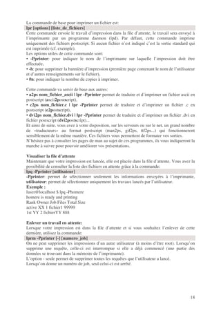 18
La commande de base pour imprimer un fichier est:
lpr [options] [liste_de_fichiers]
Cette commande envoie le travail d’impression dans la file d’attente, le travail sera envoyé à
l’imprimante par un programme daemon (lpd). Par défaut, cette commande imprime
uniquement des fichiers postscript. Si aucun fichier n’est indiqué c’est la sortie standard qui
est imprimée (cf. exemple).
Les options utiles de cette commande sont:
• -Pprinter: pour indiquer le nom de l’imprimante sur laquelle l’impression doit être
effectuée,
• -h: pour supprimer la bannière d’impression (première page contenant le nom de l’utilisateur
et d’autres renseignements sur le fichier),
• #n: pour indiquer le nombre de copies à imprimer.
Cette commande va servir de base aux autres:
• a2ps nom_fichier_ascii | lpr -Pprinter permet de traduire et d’imprimer un fichier ascii en
postscript (ascii2postscript),
• c2ps nom_fichier.c | lpr -Pprinter permet de traduire et d’imprimer un fichier .c en
postscript (c2postscript),
• dvi2ps nom_fichier.dvi | lpr -Pprinter permet de traduire et d’imprimer un fichier .dvi en
fichier postscript (dvi2postscript)...
Et ainsi de suite, vous avez à votre disposition, sur les serveurs ou sur le net, un grand nombre
de «traducteurs» au format postscript (man2ps, gif2ps, ttf2ps...) qui fonctionneront
sensiblement de la même manière. Ces fichiers vous permettent de formater vos sorties.
N’hésitez pas à consulter les pages de man au sujet de ces programmes, ils vous indiqueront la
marche à suivre pour pouvoir améliorer vos présentations.
Visualiser la file d’attente
Maintenant que votre impression est lancée, elle est placée dans la file d’attente. Vous avez la
possibilité de consulter la liste des fichiers en attente grâce à la commande:
lpq -Pprinter [utilisateur]
-Pprinter: permet de sélectionner seulement les informations envoyées à l’imprimante,
utilisateur: permet de sélectionner uniquement les travaux lancés par l’utilisateur.
Exemple :
luser@localhost $ lpq -Phomere
homere is ready and printing
Rank Owner Job Files Total Size
active XX 1 fichier1 99999
1st YY 2 fichierYY 888
Enlever un travail en attente:
Lorsque votre impression est dans la file d’attente et si vous souhaitez l’enlever de cette
dernière, utilisez la commande:
lprm -Pprinter [-] [numero_job]
On ne peut supprimer les impressions d’un autre utilisateur (à moins d’être root). Lorsqu’on
supprime une requête, celle-ci est interrompue si elle a déjà commencé (une partie des
données se trouvant dans la mémoire de l’imprimante).
L’option - seule permet de supprimer toutes les requêtes que l’utilisateur a lancé.
Lorsqu’on donne un numéro de job, seul celui-ci est arrêté.
 
