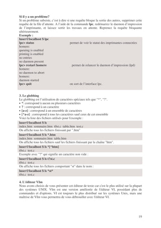 19
Si il y a un problème?
Si un problème subsiste, c’est à dire si une requête bloque la sortie des autres, supprimer cette
requête de la file d’attente. A l’aide de la commande lpc, redémarrez le daemon d’impression
de l’imprimante, et laissez sortir les travaux en attente. Reprenez la requête bloquante
ultérieurement.
Exemple :
luser@localhost $ lpc
lpc> status permet de voir le statut des imprimantes connectées
homere:
queuing is enabled
printing is enabled
no entries
no daemon present
lpc> restart homere permet de relancer le daemon d’impression (lpd)
homere:
no daemon to abort
homere:
daemon started
lpc> quit on sort de l’interface lpc.
3. Le globbing
Le globbing est l’utilisation de caractères spéciaux tels que "*", "?".
• *: correspond à aucun ou plusieurs caractères
• ? : correspond à un caractère
• [a-z] : correspond à un ensemble de caractères
• [^a-z] : correspond à tous les caractères sauf ceux de cet ensemble
Voici la liste des fichiers utilisés pour l'exemple :
On affiche tous les fichiers finissant par ".htm"
On affiche tous les fichiers sauf les fichiers finissant par la chaîne "htm".
Exemple avec "?" qui signifie un caractère non vide :
On affiche tous les fichiers comportant "st" dans le nom :
4. L'éditeur VIm
Nous avons choisis de vous présenter cet éditeur de texte car c'est le plus utilisé sur la plupart
des systèmes UNIX. VIm est une version améliorée de l'éditeur VI, possédant plus de
commandes et d'options. VI est toujours le plus distribué sur les systèmes Unix, mais une
maîtrise de VIm vous permettra de vous débrouiller avec l'éditeur VI.
luser@localhost $ ls
index.htm sommaire.htm t0st.c table.htm test.c
luser@localhost $ ls *.htm
index.htm sommaire.htm table.htm
luser@localhost $ ls *[^htm]
t0st.c test.c
luser@localhost $ ls t?st.c
t0st.c test.c
luser@localhost $ ls *st*
t0st.c test.c
 