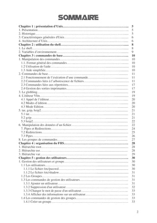 2
Chapitre 1 : présentation d’Unix……………………………………………………...
1. Présentation…………………………………………………………………………...
2. Historique…………………………………………………………………………......
3. Caractéristiques générales d'Unix……………………………………………….........
4. Architecture d’Unix………………………………………………………………......
Chapitre 2 : utilisation du shell……………………………………………………......
1. Le shell…………………………………..………………………………………........
2. Variables d’environnement……………..……………………………………….........
Chapitre 3 : commandes de base……………………………………………………...
1. Manipulation des commandes…………..……………………………………….........
1.1. Format général des commandes……..………………………………………........
1.2 Utilisation de l'aide……..……………………………………….............................
1.3 Aide simplifiée……………………..………………………………………...........
2. Commandes de base…………………..………………………………………...........
2.1 Fonctionnement de l’exécution d’une commande………………………...............
2.2 Commandes liées à l’arborescence de fichiers……………………….....................
2.3 Commandes liées aux répertoires..………………………………………..............
2.4 Gestion des sorties imprimantes..………………………………………................
3. Le globbing……………………..……………………………………….....................
4. L'éditeur VIm……………………..………………………………………..................
4.1 Appel de l’éditeur……………………..………………………………………......
4.2 Modes d’édition……………………..……………………………………….........
4.3 Mode Edition……………………..……………………………………….............
5. tar, gzip, bzip2……………………..………………………………………................
5.1 tar……………………..………………………………………...............................
5.2 gzip……………………..………………………………………............................
5.3 bzip2……………………..………………………………………..........................
6. Manipulation des données d’un fichier………………………………………............
7. Pipes et Redirections…………..………………………………………...................
7.2 Redirections…………..………………………………………...............................
7.3 Pipes…………..………………………………………..........................................
8. Les groupes de commandes…………..………………………………………...........
Chapitre 4 : organisation du FHS…………………………………………………….
1. Hiérarchie root………..………………………………………....................................
2. Hiérarchie usr………..……………………………………….....................................
3. Hiérarchie var………..………………………………………....................................
Chapitre 5 : gestion des utilisateurs…………………………………………………..
1. Gestion des utilisateurs et groupe………………………….........................................
1.1 Les utilisateurs…..……………………………………….......................................
1.1.1 Le fichier /etc/passwd………………………………........................................
1.1.2 Le fichier /etc/shadow………………………………........................................
1.2 Les Groupes……………………………….............................................................
1.3 Les commandes de gestion des utilisateurs……………………………………….
1.3.1 Ajouter un utilisateur………………………………………………………….
1.3.2 Suppression d'un utilisateur…………………………………………………...
1.3.3 Changer le mot de passe d'un utilisateur……………………………………...
1.3.4 Afficher des informations sur un utilisateur…………………………………..
1.4 Les commandes de gestion des groupes…………………………………………..
1.4.1 Créer un groupe……………………………………………………………….
5
5
5
6
6
8
8
9
10
10
10
10
10
11
11
11
17
17
19
19
20
20
20
21
21
21
22
22
24
25
26
27
28
28
28
29
30
30
30
30
31
31
31
31
32
33
33
33
33
 