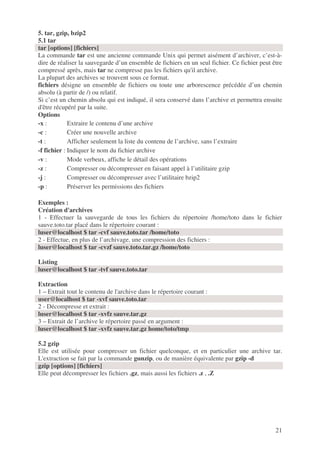 21
5. tar, gzip, bzip2
5.1 tar
tar [options] [fichiers]
La commande tar est une ancienne commande Unix qui permet aisément d’archiver, c’est-à-
dire de réaliser la sauvegarde d’un ensemble de fichiers en un seul fichier. Ce fichier peut être
compressé après, mais tar ne compresse pas les fichiers qu'il archive.
La plupart des archives se trouvent sous ce format.
fichiers désigne un ensemble de fichiers ou toute une arborescence précédée d’un chemin
absolu (à partir de /) ou relatif.
Si c’est un chemin absolu qui est indiqué, il sera conservé dans l’archive et permettra ensuite
d'être récupéré par la suite.
Options
-x : Extraire le contenu d’une archive
-c : Créer une nouvelle archive
-t : Afficher seulement la liste du contenu de l’archive, sans l’extraire
-f fichier : Indiquer le nom du fichier archive
-v : Mode verbeux, affiche le détail des opérations
-z : Compresser ou décompresser en faisant appel à l’utilitaire gzip
-j : Compresser ou décompresser avec l’utilitaire bzip2
-p : Préserver les permissions des fichiers
Exemples :
Création d'archives
1 - Effectuer la sauvegarde de tous les fichiers du répertoire /home/toto dans le fichier
sauve.toto.tar placé dans le répertoire courant :
luser@localhost $ tar -cvf sauve.toto.tar /home/toto
2 - Effectue, en plus de l’archivage, une compression des fichiers :
luser@localhost $ tar -cvzf sauve.toto.tar.gz /home/toto
Listing
luser@localhost $ tar -tvf sauve.toto.tar
Extraction
1 – Extrait tout le contenu de l'archive dans le répertoire courant :
user@localhost $ tar -xvf sauve.toto.tar
2 - Décompresse et extrait :
luser@localhost $ tar -xvfz sauve.tar.gz
3 – Extrait de l’archive le répertoire passé en argument :
luser@localhost $ tar -xvfz sauve.tar.gz home/toto/tmp
5.2 gzip
Elle est utilisée pour compresser un fichier quelconque, et en particulier une archive tar.
L'extraction se fait par la commande gunzip, ou de manière équivalente par gzip -d
gzip [options] [fichiers]
Elle peut décompresser les fichiers .gz, mais aussi les fichiers .z , .Z
 