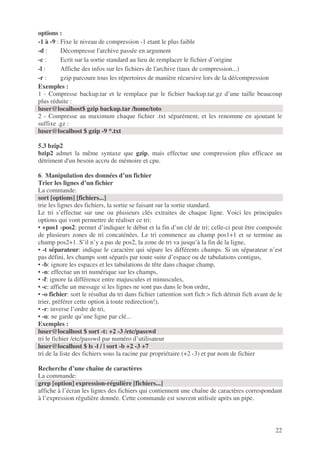 22
options :
-1 à -9 : Fixe le niveau de compression -1 etant le plus faible
-d : Décompresse l'archive passée en argument
-c : Ecrit sur la sortie standard au lieu de remplacer le fichier d’origine
-l : Affiche des infos sur les fichiers de l'archive (taux de compression...)
-r : gzip parcoure tous les répertoires de manière récursive lors de la dé/compression
Exemples :
1 - Compresse backup.tar et le remplace par le fichier backup.tar.gz d’une taille beaucoup
plus réduite :
luser@localhost$ gzip backup.tar /home/toto
2 - Compresse au maximum chaque fichier .txt séparément, et les renomme en ajoutant le
suffixe .gz :
luser@localhost $ gzip -9 *.txt
5.3 bzip2
bzip2 admet la même syntaxe que gzip, mais effectue une compression plus efficace au
détriment d'un besoin accru de mémoire et cpu.
6. Manipulation des données d’un fichier
Trier les lignes d’un fichier
La commande:
sort [options] [fichiers...]
trie les lignes des fichiers, la sortie se faisant sur la sortie standard.
Le tri s’effectue sur une ou plusieurs clés extraites de chaque ligne. Voici les principales
options qui vont permettre de réaliser ce tri:
• +pos1 -pos2: permet d’indiquer le début et la fin d’un clé de tri; celle-ci peut être composée
de plusieurs zones de tri concaténées. Le tri commence au champ pos1+1 et se termine au
champ pos2+1. S’il n’y a pas de pos2, la zone de tri va jusqu’à la fin de la ligne,
• -t séparateur: indique le caractère qui sépare les différents champs. Si un séparateur n’est
pas défini, les champs sont séparés par toute suite d’espace ou de tabulations contigus,
• -b: ignore les espaces et les tabulations de tête dans chaque champ,
• -n: effectue un tri numérique sur les champs,
• -f: ignore la différence entre majuscules et minuscules,
• -c: affiche un message si les lignes ne sont pas dans le bon ordre,
• -o fichier: sort le résultat du tri dans fichier (attention sort fich > fich détruit fich avant de le
trier, préférer cette option à toute redirection!),
• -r: inverse l’ordre de tri,
• -u: ne garde qu’une ligne par clé...
Exemples :
luser@localhost $ sort -t: +2 -3 /etc/passwd
tri le fichier /etc/passwd par numéro d’utilisateur
luser@localhost $ ls -l / | sort -b +2 -3 +7
tri de la liste des fichiers sous la racine par propriétaire (+2 -3) et par nom de fichier
Recherche d’une chaîne de caractères
La commande:
grep [option] expression-régulière [fichiers...]
affiche à l’écran les lignes des fichiers qui contiennent une chaîne de caractères correspondant
à l’expression régulière donnée. Cette commande est souvent utilisée après un pipe.
 