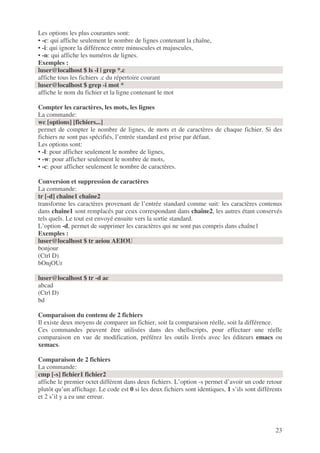 23
Les options les plus courantes sont:
• -c: qui affiche seulement le nombre de lignes contenant la chaîne,
• -i: qui ignore la différence entre minuscules et majuscules,
• -n: qui affiche les numéros de lignes.
Exemples :
luser@localhost $ ls -l | grep *.c
affiche tous les fichiers .c du répertoire courant
luser@localhost $ grep -i mot *
affiche le nom du fichier et la ligne contenant le mot
Compter les caractères, les mots, les lignes
La commande:
wc [options] [fichiers...]
permet de compter le nombre de lignes, de mots et de caractères de chaque fichier. Si des
fichiers ne sont pas spécifiés, l’entrée standard est prise par défaut.
Les options sont:
• -l: pour afficher seulement le nombre de lignes,
• -w: pour afficher seulement le nombre de mots,
• -c: pour afficher seulement le nombre de caractères.
Conversion et suppression de caractères
La commande:
tr [-d] chaîne1 chaîne2
transforme les caractères provenant de l’entrée standard comme suit: les caractères contenus
dans chaîne1 sont remplacés par ceux correspondant dans chaîne2, les autres étant conservés
tels quels. Le tout est envoyé ensuite vers la sortie standard.
L’option -d, permet de supprimer les caractères qui ne sont pas compris dans chaîne1
Exemples :
luser@localhost $ tr aeiou AEIOU
bonjour
(Ctrl D)
bOnjOUr
luser@localhost $ tr -d ac
abcad
(Ctrl D)
bd
Comparaison du contenu de 2 fichiers
Il existe deux moyens de comparer un fichier, soit la comparaison réelle, soit la différence.
Ces commandes peuvent être utilisées dans des shellscripts, pour effectuer une réelle
comparaison en vue de modification, préférez les outils livrés avec les éditeurs emacs ou
xemacs.
Comparaison de 2 fichiers
La commande:
cmp [-s] fichier1 fichier2
affiche le premier octet différent dans deux fichiers. L’option -s permet d’avoir un code retour
plutôt qu’un affichage. Le code est 0 si les deux fichiers sont identiques, 1 s’ils sont différents
et 2 s’il y a eu une erreur.
 