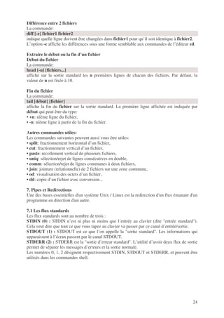 24
Différence entre 2 fichiers
La commande:
diff [-e] fichier1 fichier2
indique quelle ligne doivent être changées dans fichier1 pour qu’il soit identique à fichier2.
L’option -e affiche les différences sous une forme semblable aux commandes de l’éditeur ed.
Extraire le début ou la fin d’un fichier
Début du fichier
La commande:
head [-n] [fichiers...]
affiche sur la sortie standard les n premières lignes de chacun des fichiers. Par défaut, la
valeur de n est fixée à 10.
Fin du fichier
La commande:
tail [début] [fichier]
affiche la fin du fichier sur la sortie standard. La première ligne affichée est indiquée par
début qui peut être du type:
• +n: nième ligne du fichier,
• -n: nième ligne à partir de la fin du fichier.
Autres commandes utiles:
Les commandes suivantes peuvent aussi vous être utiles:
• split: fractionnement horizontal d’un fichier,
• cut: fractionnement vertical d’un fichier,
• paste: recollement vertical de plusieurs fichiers,
• uniq: sélection/rejet de lignes consécutives en double,
• comm: sélection/rejet de lignes communes à deux fichiers,
• join: jointure (relationnelle) de 2 fichiers sur une zone commune,
• od: visualisation des octets d’un fichier,
• dd: copie d’un fichier avec conversion...
7. Pipes et Redirections
Une des bases essentielles d'un système Unix / Linux est la redirection d'un flux émanant d'un
programme en direction d'un autre.
7.1 Les flux standards
Les flux standards sont au nombre de trois :
STDIN (0) : STDIN n’est ni plus ni moins que l’entrée au clavier (dite "entrée standard").
Cela veut dire que tout ce que vous tapez au clavier va passer par ce canal d’entrée/sortie.
STDOUT (1) : STDOUT est ce que l’on appelle la "sortie standard". Les informations qui
apparaissent à l’écran passent par le canal STDOUT.
STDERR (2) : STDERR est la "sortie d’erreur standard". L’utilité d’avoir deux flux de sortie
permet de séparer les messages d’erreurs et la sortie normale.
Les numéros 0, 1, 2 désignent respectivement STDIN, STDOUT et STDERR, et peuvent être
utilisés dans les commandes shell.
 