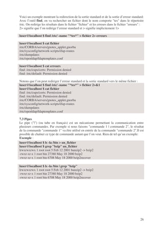 26
Voici un exemple montrant la redirection de la sortie standard et de la sortie d’erreur standard:
Avec l’outil find, on va rechercher un fichier dont le nom comporte "tes" dans le répertoire
/etc. On redirige les résultats dans le fichier "fichier" et les erreurs dans le fichier "erreurs" :
2> signifie que l’on redirige l’erreur standard et > signifie implicitement 1>
luser@localhost $ find /etc/ -name "*tes*" > fichier 2> erreurs
luser@localhost $ cat fichier
/etc/CORBA/servers/gnotes_applet.gnorba
/etc/sysconfig/network-scripts/ifup-routes
/etc/dumpdates
/etc/openldap/ldaptemplates.conf
luser@localhost $ cat erreurs
find: /etc/cups/certs: Permission denied
find: /etc/default: Permission denied
Notons que l’on peut rediriger l’erreur standard et la sortie standard vers le même fichier :
luser@localhost $ find /etc/ -name "*tes*" > fichier 2>&1
luser@localhost $ cat fichier
find: /etc/cups/certs: Permission denied
find: /etc/default: Permission denied
/etc/CORBA/servers/gnotes_applet.gnorba
/etc/sysconfig/network-scripts/ifup-routes
/etc/dumpdates
/etc/openldap/ldaptemplates.conf
7.3 Pipes
Le pipe ("|") (ou tube en français) est un mécanisme permettant la communication entre
plusieurs commandes. Par exemple si nous faisons "commande 1 | commande 2", le résultat
de la commande "commande 1" va être utilisé en entrée de la commande "commande 2".Il est
possible de chaîner ce type de commande autant que l’on veut. Rien de tel qu’un exemple:
Exemple :
luser@localhost $ ls -la /bin > un_fichier
luser@localhost $ grep "bzip" un_fichier
lrwxrwxrwx 1 root root 5 Feb 12 2001 bunzip2 -> bzip2
-rwxr-xr-x 1 root bin 27380 May 18 2000 bzip2
-rwxr-xr-x 1 root bin 6708 May 18 2000 bzip2recover
luser@localhost $ ls -la /bin | grep "bzip"
lrwxrwxrwx 1 root root 5 Feb 12 2001 bunzip2 -> bzip2
-rwxr-xr-x 1 root bin 27380 May 18 2000 bzip2
-rwxr-xr-x 1 root bin 6708 May 18 2000 bzip2recover
 