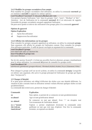 34
1.4.3 Modifier les groupes secondaires d'un compte
Pour modifier les groupes secondaires d'un utilisateur, on utilise la commande usermod qui
est similaire à useradd et supporte les mêmes options :
root@localhost # usermod -G toto,users,fileshare,dev toto
Ceci permet d'ajouter l'utilisateur "toto" dans les groupes "toto", "users", "fileshare" et "dev".
Attention : lors de l'utilisation de la commande usermod -G il est nécessaire de rappeler
l'ensemble de groupes secondaires auxquels appartient l'utilisateur.
On peut aussi ajouter et enlever des utilisateurs d'un groupe grâce à la commande gpasswd
Options de gpasswd
Option Explication
-a Ajout d'un utilisateur
-d Suppression d'un utilisateur
1.4.4 Afficher des informations sur les groupes
Pour connaître les groupes auxquels appartient un utilisateur, on utilise la commande groups.
Sans argument, elle affiche les groupes de l'utilisateur courant. Pour connaître les groupes
d'un utilisateur particulier, il suffit de passer son login en argument de la commande :
root@localhost # groups
root wheel disk adm sys daemon bin
luser@localhost $ groups toto
toto users fileshare
Sur de très anciens SystemV, il n'était pas possible d'activer plusieurs groupes simultanément
pour le même utilisateur. La commande id permet de connaître les groupes actifs :
root@localhost # id
uid=0(root) gid=0(root) groupes=0(root), 10(wheel),6(disk),4(adm),3(sys),2(daemon),1(bin)
Pour changer le groupe actif sur un tel système, on utilise la commande newgrp. Lorsqu'elle
est utilisée sans argument, elle active le groupe principal de l'utilisateur (le groupe qui figure
dans "/etc/passwd").
1.5 Changer d'identité
Il se peut qu'un utilisateur soit obligé d'effectuer des tâches avec une identité différente. La
situation la plus courante étant un utilisateur normal voulant effectuer quelques tâches en tant
qu'administrateur.
La commande su (switch user), permet de changer d'identité:
Commande Explication
su Sans option, su permet de se connecter en tant qu'administrateur
su ahmed Agir en tant qu'utilisateur ahmed
su -ahmed
Se connecter en tant que ahmed. Avec "-" on récupère tout
l'environnement de l'utilisateur ahmed
su -c "mount
/dev/cdrom
/mnt/cdrom"
l'option -c permet simplement d'exécuter la commande entre
guillemet en tant que root (pas d'option). Une fois la commande
terminée, on reprend son identité
 