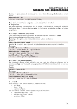 35
Comme vu précedement, la commande ls -l nous donne beaucoup d'informations sur un
fichier.
root@localhost # ls -l
-r-xr-xr-x 1 root wheel 32464 27 May 09:35 /bin/ls
Nous allons nous intéresser aux parties : droits et propriétaire du fichier.
1. Propriétaire
Un fichier appartient à un utilisateur et à un groupe. Généralement le groupe dans lequel est
l'utilisateur. Dans l'exemple ci-dessus, root est l'utilisateur propriétaire et wheel le groupe
propriétaire.
1.1 Changer l'utilisateur propriétaire
Nous allons pouvoir changer l'utilisateur propriétaire grâce à la commande : chown
La commande chown n'est utilisable que par root.
Remarque : les options entre crochets [ ] sont des options facultatives
Syntaxe :
chown [-R] user[:group] fichier
L'option -R est utilisée pour changer le propriétaire de façon récursive pour les dossiers.
Exemple :
root@localhost # ls -l fichier
-rw-r--r-- 1 andrew kernel 0 7 Sep 10:52 fichier
root@localhost # chown linus
-rw-r--r-- 1 linus kenrel 0 7 Sep 10:52 fichier
root@localhost # chown richard:gpl
-rw-r--r-- 1 richard gpl 0 7 Sep 10:52 fichier
1.2 Changer le groupe propriétaire
La commande chown n'étant utilisable que par root, les utilisateurs disposent de la
commande chgrp pour changer le groupe propriétaire. L'utilisateur doit appartenir au nouveau
groupe.
Syntaxe :
chgrp [-R] group fichier
Exemple :
omar@localhost # ls -l fichier
-rw-r--r-- 1 omar gpl 0 7 Sep 10:52 fichier
omar@localhost # chgrp gnu fichier
-rw-r--r-- 1 omar gnu 0 7 Sep 10:52 fichier
2. Les droits
Sous linux il y a trois actions que l'on va autoriser ou non :
• lire : Read
• écrire : Write
• exécuter : eXecute
Ces trois actions vont être définies pour trois types de personnes :
• l'utilisateur propriétaire : User
• le groupe propriétaire : Group
• les autres : Others
 