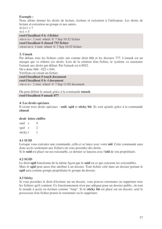 37
Exemple :
Nous allons donner les droits de lecture, écriture et exécution à l'utilisateur. Les droits de
lecture et exécution au groupe et aux autres.
4+2+1 = 7
4+1 = 5
root@localhost # ls -l fichier
-rw-r--r-- 1 root wheel 0 7 Sep 10:52 fichier
root@localhost # chmod 755 fichier
-rwxr-xr-x 1 root wheel 0 7 Sep 10:52 fichier
3. Umask
Par défaut, tous les fichiers créés ont comme droit 666 et les dossiers 777. L'umask est un
masque qui va réduire ces droits. Lors de la création d'un fichier, le système va soustraire
l'umask aux droits par défaut. Par l'umask est à 0022.
On a donc 666 - 022 = 644.
Vérifions en créant un fichier.
root@localhost # touch document
root@localhost # ls -l document
-rw-r--r-- 1 root wheel 0 7 Sep 11:02 document
On peut définir le umask grâce à la commande umask.
root@localhost # umask 077
4. Les droits spéciaux
Il existe trois droits spéciaux : suid, sgid et sticky bit. Ils sont ajoutés grâce à la commande
chmod.
droit lettre chiffre
suid s 4
sgid s 2
sticky t 1
4.1 SUID
Lorsque vous exécutez une commande, celle-ci se lance avec votre uid. Cette commande aura
donc accès seulement aux fichiers où vous possédez des droits.
Si le suid est placé sur un exécutable, ce dernier se lancera avec l'uid de son propriétaire.
4.2 SGID
Le droit sgid fonctionne de la même façon que le suid en ce qui concerne les exécutables.
Mais le sgid peut aussi être attribué à un dossier. Tout fichier créé dans un dossier portant le
sgid aura comme groupe propriétaire le groupe du dossier.
4.3 Sticky
Si vous possédez le droit d'écriture sur un dossier, vous pouvez renommer ou supprimer tous
les fichiers qu'il contient. Ce fonctionnement n'est pas adéquat pour un dossier public, où tout
le monde à accès en écriture comme "/tmp". Si le sticky bit est placé sur un dossier, seul le
possesseur d'un fichier pourra le renommer ou le supprimer.
 