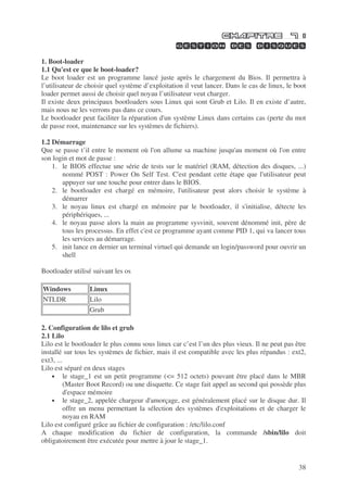 38
1. Boot-loader
1.1 Qu'est ce que le boot-loader?
Le boot loader est un programme lancé juste après le chargement du Bios. Il permettra à
l’utilisateur de choisir quel système d’exploitation il veut lancer. Dans le cas de linux, le boot
loader permet aussi de choisir quel noyau l’utilisateur veut charger.
Il existe deux principaux bootloaders sous Linux qui sont Grub et Lilo. Il en existe d’autre,
mais nous ne les verrons pas dans ce cours.
Le bootloader peut faciliter la réparation d'un système Linux dans certains cas (perte du mot
de passe root, maintenance sur les systèmes de fichiers).
1.2 Démarrage
Que se passe t’il entre le moment où l'on allume sa machine jusqu'au moment où l'on entre
son login et mot de passe :
1. le BIOS effectue une série de tests sur le matériel (RAM, détection des disques, ...)
nommé POST : Power On Self Test. C'est pendant cette étape que l'utilisateur peut
appuyer sur une touche pour entrer dans le BIOS.
2. le bootloader est chargé en mémoire, l'utilisateur peut alors choisir le système à
démarrer
3. le noyau linux est chargé en mémoire par le bootloader, il s'initialise, détecte les
périphériques, ...
4. le noyau passe alors la main au programme sysvinit, souvent dénommé init, père de
tous les processus. En effet c'est ce programme ayant comme PID 1, qui va lancer tous
les services au démarrage.
5. init lance en dernier un terminal virtuel qui demande un login/password pour ouvrir un
shell
Bootloader utilisé suivant les os
Windows Linux
NTLDR Lilo
Grub
2. Configuration de lilo et grub
2.1 Lilo
Lilo est le bootloader le plus connu sous linux car c’est l’un des plus vieux. Il ne peut pas être
installé sur tous les systèmes de fichier, mais il est compatible avec les plus répandus : ext2,
ext3, ...
Lilo est séparé en deux stages
• le stage_1 est un petit programme (<= 512 octets) pouvant être placé dans le MBR
(Master Boot Record) ou une disquette. Ce stage fait appel au second qui possède plus
d'espace mémoire
• le stage_2, appelée chargeur d'amorçage, est généralement placé sur le disque dur. Il
offre un menu permettant la sélection des systèmes d'exploitations et de charger le
noyau en RAM
Lilo est configuré grâce au fichier de configuration : /etc/lilo.conf
A chaque modification du fichier de configuration, la commande /sbin/lilo doit
obligatoirement être exécutée pour mettre à jour le stage_1.
 