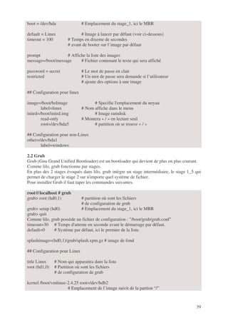 39
boot = /dev/hda # Emplacement du stage_1, ici le MBR
default = Linux # Image à lancer par défaut (voir ci-dessous)
timeout = 100 # Temps en dixeme de secondes
# avant de booter sur l’image par défaut
prompt # Affiche la liste des images
message=/boot/message # Fichier contenant le texte qui sera affiché
password = secret # Le mot de passe en clair
restricted # Un mot de passe sera demande si l’utilisateur
# ajoute des options à une image
## Configuration pour linux
image=/boot/bzImage # Specifie l'emplacement du noyau
label=linux # Nom affiche dans le menu
initrd=/boot/initrd.img # Image ramdisk
read-only # Montera « / » en lecture seul
root=/dev/hda5 # partition où se trouve « / »
## Configuration pour non-Linux
other=/dev/hda1
label=windows
2.2 Grub
Grub (Gnu Grand Unified Bootloader) est un bootloader qui devient de plus en plus courant.
Comme lilo, grub fonctionne par stages.
En plus des 2 stages évoqués dans lilo, grub intègre un stage intermédiaire, le stage 1_5 qui
permet de charger le stage 2 sur n'importe quel système de fichier.
Pour installer Grub il faut taper les commandes suivantes.
root@localhost # grub
grub> root (hd0,1) # partition où sont les fichiers
# de configuration de grub
grub> setup (hd0) # Emplacement du stage_1, ici le MBR
grub> quit
Comme lilo, grub possède un fichier de configuration : "/boot/grub/grub.conf"
timeout=30 # Temps d'attente en seconde avant le démarrage par défaut.
default=0 # Système par défaut, ici le premier de la liste.
splashimage=(hd0,1)/grub/splash.xpm.gz # image de fond
## Configuration pour Linux
title Linux # Nom qui apparaitra dans la liste
root (hd1,0) # Partition où sont les fichiers
# de configuration de grub
kernel /boot/vmlinuz-2.4.25 root=/dev/hdb2
# Emplacement de l’image suivit de la partion “/”
 