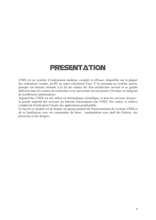 4
UNIX est un système d’exploitation moderne, complet et efficace, disponible sur la plupart
des ordinateurs vendus, du PC au super calculateur Cray. C’est pourtant un système ancien,
puisque son histoire remonte à la fin des années 60. Son architecture ouverte et sa grande
diffusion dans les centres de recherches et les universités lui ont permis d’évoluer en intégrant
de nombreuses améliorations.
Aujourd’hui, UNIX est très utilisé en informatique scientifique, et pour les serveurs réseaux :
la grande majorité des serveurs sur Internet fonctionnent sous UNIX. Par contre, sa relative
complexité d’utilisation l’écarte des applications grand public.
Le but de ce module est de donner un aperçu général du fonctionnement du système UNIX et
de se familiariser avec ses commandes de bases : manipulation sous shell des fichiers, des
processus et des disques.
 