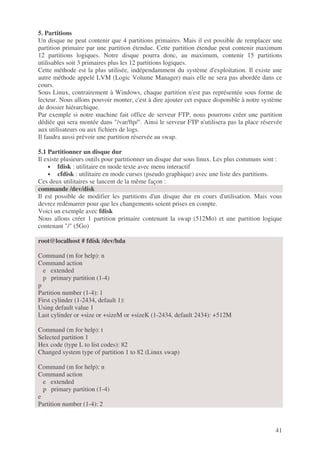 41
5. Partitions
Un disque ne peut contenir que 4 partitions primaires. Mais il est possible de remplacer une
partition primaire par une partition étendue. Cette partition étendue peut contenir maximum
12 partitions logiques. Notre disque pourra donc, au maximum, contenir 15 partitions
utilisables soit 3 primaires plus les 12 partitions logiques.
Cette méthode est la plus utilisée, indépendamment du système d'exploitation. Il existe une
autre méthode appelé LVM (Logic Volume Manager) mais elle ne sera pas abordée dans ce
cours.
Sous Linux, contrairement à Windows, chaque partition n'est pas représentée sous forme de
lecteur. Nous allons pouvoir monter, c'est à dire ajouter cet espace disponible à notre système
de dossier hiérarchique.
Par exemple si notre machine fait office de serveur FTP, nous pourrons créer une partition
dédiée qui sera montée dans "/var/ftp/". Ainsi le serveur FTP n'utilisera pas la place réservée
aux utilisateurs ou aux fichiers de logs.
Il faudra aussi prévoir une partition réservée au swap.
5.1 Partitionner un disque dur
Il existe plusieurs outils pour partitionner un disque dur sous linux. Les plus communs sont :
• fdisk : utilitaire en mode texte avec menu interactif
• cfdisk : utilitaire en mode curses (pseudo graphique) avec une liste des partitions.
Ces deux utilitaires se lancent de la même façon :
commande /dev/disk
Il est possible de modifier les partitions d'un disque dur en cours d'utilisation. Mais vous
devrez redémarrer pour que les changements soient prises en compte.
Voici un exemple avec fdisk
Nous allons créer 1 partition primaire contenant la swap (512Mo) et une partition logique
contenant "/" (5Go)
root@localhost # fdisk /dev/hda
Command (m for help): n
Command action
e extended
p primary partition (1-4)
p
Partition number (1-4): 1
First cylinder (1-2434, default 1):
Using default value 1
Last cylinder or +size or +sizeM or +sizeK (1-2434, default 2434): +512M
Command (m for help): t
Selected partition 1
Hex code (type L to list codes): 82
Changed system type of partition 1 to 82 (Linux swap)
Command (m for help): n
Command action
e extended
p primary partition (1-4)
e
Partition number (1-4): 2
 
