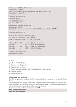 42
First cylinder (64-2434, default 64):
Using default value 64
Last cylinder or +size or +sizeM or +sizeK (64-2434, default 2434):
Using default value 2434
Command (m for help): n
Command action
l logical (5 or over)
p primary partition (1-4)
l
First cylinder (64-2434, default 64):
Using default value 64
Last cylinder or +size or +sizeM or +sizeK (64-2434, default 2434): +5000M
Command (m for help): p
Disk /dev/hda: 20.0 GB, 20020396032 bytes
255 heads, 63 sectors/track, 2434 cylinders
Units = cylinders of 16065 * 512 = 8225280 bytes
Device Boot Start End Blocks Id System
/dev/hda1 1 63 506016 82 Linux swap
/dev/hda2 64 2434 19045057+ 5 Extended
/dev/hda5 64 672 4891761 83 Linux
Command (m for help): w
Writing table partition
m Aide
p Affiche l'état du disque
n Crée une nouvelle partition
d Supprime une partition
t Change le type de partition (82 : Linux Swap, 83 : Linux Native)
w Sauver et quitter
q Quitter sans sauver
5.2 Formater une partition
Une fois nos partitions créées, il faut les formater afin de pouvoir créer un système de fichier
dessus.
Le système de fichier indique, entre autres, comment organiser les données sur le disque dur.
Dans la majorité des cas, nous utiliserons la commande mkfs. Certains systèmes de fichiers
utilisent leur propre commande, nous les verrons ci-dessous.
Il existe deux moyens d'utiliser la commande mkfs :
mkfs -t type /dev/partition
mkfs.type /dev/partition
 