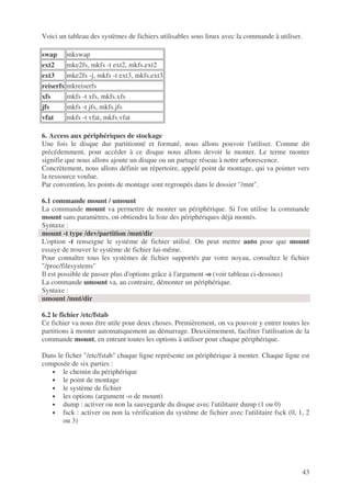 43
Voici un tableau des systèmes de fichiers utilisables sous linux avec la commande à utiliser.
swap mkswap
ext2 mke2fs, mkfs -t ext2, mkfs.ext2
ext3 mke2fs -j, mkfs -t ext3, mkfs.ext3
reiserfs mkreiserfs
xfs mkfs -t xfs, mkfs.xfs
jfs mkfs -t jfs, mkfs.jfs
vfat mkfs -t vfat, mkfs.vfat
6. Access aux périphériques de stockage
Une fois le disque dur partitionné et formaté, nous allons pouvoir l'utiliser. Comme dit
précédemment, pour accéder à ce disque nous allons devoir le monter. Le terme monter
signifie que nous allons ajoute un disque ou un partage réseau à notre arborescence.
Concrètement, nous allons définir un répertoire, appelé point de montage, qui va pointer vers
la ressource voulue.
Par convention, les points de montage sont regroupés dans le dossier "/mnt".
6.1 commande mount / umount
La commande mount va permettre de monter un périphérique. Si l'on utilise la commande
mount sans paramètres, on obtiendra la liste des périphériques déjà montés.
Syntaxe :
mount -t type /dev/partition /mnt/dir
L'option -t renseigne le système de fichier utilisé. On peut mettre auto pour que mount
essaye de trouver le système de fichier lui-même.
Pour connaître tous les systèmes de fichier supportés par votre noyau, consultez le fichier
"/proc/filesystems"
Il est possible de passer plus d'options grâce à l'argument -o (voir tableau ci-dessous)
La commande umount va, au contraire, démonter un périphérique.
Syntaxe :
umount /mnt/dir
6.2 le fichier /etc/fstab
Ce fichier va nous être utile pour deux choses. Premièrement, on va pouvoir y entrer toutes les
partitions à monter automatiquement au démarrage. Deuxièmement, faciliter l'utilisation de la
commande mount, en entrant toutes les options à utiliser pour chaque périphérique.
Dans le ficher "/etc/fstab" chaque ligne représente un périphérique à monter. Chaque ligne est
composée de six parties :
• le chemin du périphérique
• le point de montage
• le système de fichier
• les options (argument -o de mount)
• dump : activer ou non la sauvegarde du disque avec l'utilitaire dump (1 ou 0)
• fsck : activer ou non la vérification du système de fichier avec l'utilitaire fsck (0, 1, 2
ou 3)
 