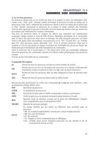 45
1. La vie d'un processus
Un processus durant tout sa vie évolue par états et ce jusqu'à sa mort. Les principaux états
connus sont : l'état "actif", désigné comme tel lorsque le processus est pris en charge par le
processeur, l'état "prêt", indiquant que le processus attend sa prise en charge par le processeur
et l'état "attente" permettant au processus de se mettre en mode sommeil afin d'attendre
l'arrivée d'un signal qui le passera à l'état prêt. Il existe beaucoup d'autres états qui seront mis
en évidence par l'utilisation de certaines commandes.
Une fois un processus lancé, le système lui affecte non seulement une identification
numérique unique portant le nom de PID (Process Identifier) permettant de le reconnaître
dans la masse des processus mais aussi un héritage. En effet lorsqu'un processus est lancé
celui-ci fait partie d'une descendance, tout processus est le "fils","le petit fils», ou "l'arrière
petit fils" d'un processus parent dénommé "init". C'est le premier processus lancé par le
système et c'est lui qui prend en charge l'exécution de l'ensemble des processus lancés par
l'utilisateur par l'intermédiaire du shell (interpréteur de commande).
Ainsi le processus init a un pid égale à 1. De même qu'il existe des commandes indiquant
l'état d'un processus, des commandes mettant en évidence l'arbre généalogique d'un processus
existant.
Voyons un peu l'ensemble de ces commandes :
Commande Description
ps Permet de lister les processus suivant un certain nombre de critères
top
Permet d'avoir un suivi de l'évolution des processus et ce faisant, d'effectuer des
traitements comme on pourrait le faire avec ps, mais de façon interactive
pstree
Permet de lister les processus dans un arbre indiquant les liens de parentés entre
eux
jobs Permet de lister les processus lancés dans le shell courant
Découvrons plus précisément les sorties des commandes ps et top qui sont similaires : elles
possèdent des champs définis ainsi :
PID Identifiant du processus
USER Le propriétaire du processus
PRI Priorité de la tâche (plus le chiffre est petit plus la tâche est prioritaire)
SIZE Taille du processus en mémoire incluant la partie données et la pile
RSS
Quantité totale de mémoire occupée par la tâche (les bibliothèques chargées
sont comptabilisées pour les programmes ELF)
SHARE Quantité de mémoire partagée
STAT
Ce champ identifie par des lettres les différents états possibles pour un
processus
• D : En sommeil imperturbable (surtout pour certain modules kernel)
• R : En cours d'exécution
• S : En sommeil
• T : Stoppé ou stracé (notamment pour le débugage)
• Z : Zombie (peut arriver lorsqu'un processus n'a pas attendu la fin de
l'exécution de l'un de ses fils)
 