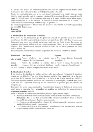 47
* : lorsque vous utilisez ces commandes et que vous avez mis un processus en attente, il met
le processus dans l'état prêt et dans le mode pour lequel il a été crée.
Toutes les commandes que nous avons vues jusqu'à maintenant sont placées dans un mode
d'arrière ou d'avant plan mais le processus est attaché à un terminal. Il existe un mode appélé
mode de "détachement" où un processus n'est attaché à aucun terminal ou pseudo terminal.
Généralement c'est le cas des daemon. On identifie facilement un daemon par le champ TTY
d'une sortie des commandes ps ou top ou il y a le symbole "?"
La commande permettant le détachement des processus est : disown et possède un paramètre
qui est le PID du processus.
Exemple :
disown 1394
4. Modification des priorités du Scheduler
Nous avons vu en introduction que les processus avaient des priorités et qu'elles étaient
modifiables. En effet les propriétés évoluent sur une échelle de -20 à +19. Tout processus, au
lancement, peut avoir une priorité quelconque supérieure ou égale à zéro. Par contre un
processus lancé par un utilisateur, à son exécution et durant celle-ci ne peut avoir une priorité
négative. Seul l'administrateur système possède ce droit. Par défaut un processus est lancé
avec la priorité 10.
Les commandes permettant de contrôler les priorités des processus sont nice et renice.
Commande Description Options
nice priorité
Permet d'affecter une priorité aux
processus dès leur lancement
-n N : permet d'ajuster la priorité
par défaut à N
renice
priorité
Permet de modifier la priorité d'un
processus alors que celui-ci est déjà lancé
-u "User" : change la priorité de
tous les processus d'un utilisateur
-p "PID" : change la priorité d'un processus ayant un pid précis
5. Planification de tâches
Il est possible de planifier des tâches sur linux afin que celles-ci s'exécutent de manières
répétitives ou différées. Pour cela deux daemons existent l'un crond qui est le daemon
permettant d'effectuer des tâches répétitives et le daemon atd destiné aux tâches différées.
Chacun de ces deux daemons possèdent une commande en premier plan : crontab pour crond
et at pour atd. Cependant beaucoup de ces commandes ne peuvent pas être utilisés par
n'importe qui.
Pour gérer les accès à ces commandes, l'administrateur dispose de fichiers de permissions
situés dans le répertoire /etc : cron.allow et at.allow qui definissent les autorisations et
cron.deny et at.deny les refus.
Selon la présence ou l'absence de ces fichiers plusieurs règles rentrent en jeu :
• Aucun des fichiers n'existe : dans ce cas seul root à le droit d'utiliser les commandes
Remarque : dans le cas d'un système RedHat l'absence des fichiers donne le droit à
l'ensemble des utilisateurs d'utiliser les commandes
• Les fichiers cron.allow et at.allow existent : les utilisateurs dont les noms sont présents
sont habilités à exécuter les commandes
• Les fichiers cron.deny et at.deny existent : les utilisateurs dont les noms sont présents
ne peuvent exécuter les commandes les autres oui.
 