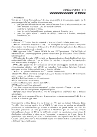 5
’
1. Présentation
Unix est un système d'exploitation, c'est à dire un ensemble de programmes exécutés par le
processeur central d'une machine informatique pour :
• partager équitablement la machine entre différentes tâches (Unix est multitâche), ou
entre différents utilisateurs (Unix est multi-utilisateurs),
• contrôler la fiabilité du système,
• gérer les entrées/sorties (disques, terminaux, lecteur de disquette, etc.),
• gérer les aspects réseau : transfert de fichiers, connexion à distance, messagerie
électronique, etc.
2. Historique
L'histoire d'UNIX débute dans les années 60 et peut être résumée de la façon suivante :
- 1966 : les laboratoires Bell (filiale d'AT&T) ont besoin pour leur usage interne, d'un système
d'exploitation pour le traitement de textes et le développement d'applications. Ken Thomson
et son équipe sont chargés de ce travail.
- 1969 : apparition de la 1ère
version d'UNIX. Le nom UNIX provient de UNICS (UNiplexed
Information and Computing System), système d'exploitation qui a succédé à Multics dans les
laboratoires Bell.
- 1973 : nécessité de rendre UNIX portable sur d'autres ordinateurs. Denis Ritchie réécrit alors
entièrement UNIX en langage C qui a d'ailleurs été créé dans ce but précis. Ceci explique les
liens profonds entre le langage C et UNIX.
- 1974 : AT&T propose les 1ères
licences aux universités ce qui apporta un enrichissement en
extensions et en utilitaires variés à UNIX (en particulier, l'Université de Berkeley). Cette date
correspond au début de la popularité et de la diversité d'UNIX.
- 1978 : AT&T présente à l'industrie les 1ères
versions commerciales.
-années 80 : AT&T autorise le clonage d'UNIX par d'autres constructeurs. De nombreuses
autres versions ont vu le jour on cite :
AIX IBM, Bull (stations de travail, mainframes) ;
HP/UX Hewlett-Packard (stations);
Solaris Sun MicroSystems (stations Sun et PC) ;
GNU/Linux Logiciel libre (et gratuit).
Ces versions constructeur dérivent toutes des 2 versions présentes à l'époque et qui sont :
- System V pour des configurations moyennes et petites ;
- BSD (Berkeley Software Distribution) pour des configurations importantes dans le domaine
scientifique).
À noter qu'il existe quelques différences de syntaxe entre certaines commandes UNIX de type
System V et celles de type BSD.
Concernant le système Linux, il a vu le jour en 1991 par un étudiant finlandais, Linus
Torvalds. Linux est une version libre d’UNIX (le code source du système est disponible
gratuitement et redistribuable) qui connaît actuellement un grand succès, tant chez les
utilisateurs particulier (en tant qu’alternative à Windows) que sur pour les serveurs
Internet/Intranet. Linux est diffusé par différentes sociétés ou organisations, sous formes de
distributions qui utilisent le même noyau (ou presque) et organisent de diverses façons le
système (packages, mises à jour, etc). Les distributions les plus répandues sont Red Hat, Suse,
Caldera, Debian, Slackware et Mandrake (à l’origine issue de Red Hat) et s’adressent chacune
à différents types d’utilisateurs.
 