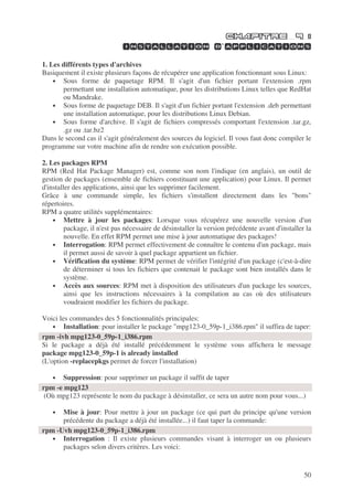 50
’
1. Les différents types d'archives
Basiquement il existe plusieurs façons de récupérer une application fonctionnant sous Linux:
• Sous forme de paquetage RPM. Il s'agit d'un fichier portant l'extension .rpm
permettant une installation automatique, pour les distributions Linux telles que RedHat
ou Mandrake.
• Sous forme de paquetage DEB. Il s'agit d'un fichier portant l'extension .deb permettant
une installation automatique, pour les distributions Linux Debian.
• Sous forme d'archive. Il s'agit de fichiers compressés comportant l'extension .tar.gz,
.gz ou .tar.bz2
Dans le second cas il s'agit généralement des sources du logiciel. Il vous faut donc compiler le
programme sur votre machine afin de rendre son exécution possible.
2. Les packages RPM
RPM (Red Hat Package Manager) est, comme son nom l'indique (en anglais), un outil de
gestion de packages (ensemble de fichiers constituant une application) pour Linux. Il permet
d'installer des applications, ainsi que les supprimer facilement.
Grâce à une commande simple, les fichiers s'installent directement dans les "bons"
répertoires.
RPM a quatre utilités supplémentaires:
• Mettre à jour les packages: Lorsque vous récupérez une nouvelle version d'un
package, il n'est pas nécessaire de désinstaller la version précédente avant d'installer la
nouvelle. En effet RPM permet une mise à jour automatique des packages!
• Interrogation: RPM permet effectivement de connaître le contenu d'un package, mais
il permet aussi de savoir à quel package appartient un fichier.
• Vérification du système: RPM permet de vérifier l'intégrité d'un package (c'est-à-dire
de déterminer si tous les fichiers que contenait le package sont bien installés dans le
système.
• Accès aux sources: RPM met à disposition des utilisateurs d'un package les sources,
ainsi que les instructions nécessaires à la compilation au cas où des utilisateurs
voudraient modifier les fichiers du package.
Voici les commandes des 5 fonctionnalités principales:
• Installation: pour installer le package "mpg123-0_59p-1_i386.rpm" il suffira de taper:
Si le package a déjà été installé précédemment le système vous affichera le message
package mpg123-0_59p-1 is already installed
(L'option -replacepkgs permet de forcer l'installation)
• Suppression: pour supprimer un package il suffit de taper
(Où mpg123 représente le nom du package à désinstaller, ce sera un autre nom pour vous...)
• Mise à jour: Pour mettre à jour un package (ce qui part du principe qu'une version
précédente du package a déjà été installée...) il faut taper la commande:
• Interrogation : Il existe plusieurs commandes visant à interroger un ou plusieurs
packages selon divers critères. Les voici:
rpm -ivh mpg123-0_59p-1_i386.rpm
rpm -e mpg123
rpm -Uvh mpg123-0_59p-1_i386.rpm
 