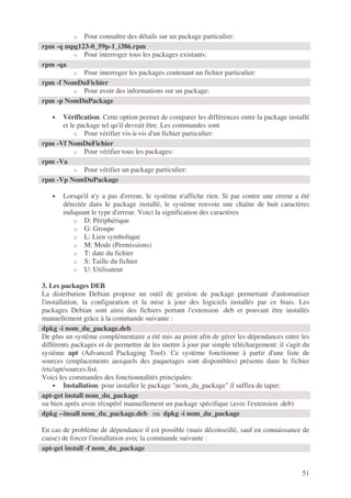 51
o Pour connaître des détails sur un package particulier:
o Pour interroger tous les packages existants:
o Pour interroger les packages contenant un fichier particulier:
o Pour avoir des informations sur un package:
• Vérification: Cette option permet de comparer les différences entre la package installé
et le package tel qu'il devrait être. Les commandes sont
o Pour vérifier vis-à-vis d'un fichier particulier:
o Pour vérifier tous les packages:
o Pour vérifier un package particulier:
• Lorsqu'il n'y a pas d'erreur, le système n'affiche rien. Si par contre une erreur a été
détectée dans le package installé, le système renvoie une chaîne de huit caractères
indiquant le type d'erreur. Voici la signification des caractères
o D: Périphérique
o G: Groupe
o L: Lien symbolique
o M: Mode (Permissions)
o T: date du fichier
o S: Taille du fichier
o U: Utilisateur
3. Les packages DEB
La distribution Debian propose un outil de gestion de package permettant d'automatiser
l'installation, la configuration et la mise à jour des logiciels installés par ce biais. Les
packages Debian sont ainsi des fichiers portant l'extension .deb et pouvant être installés
manuellement grâce à la commande suivante :
De plus un système complémentaire a été mis au point afin de gérer les dépendances entre les
différents packages et de permettre de les mettre à jour par simple téléchargement: il s'agit du
système apt (Advanced Packaging Tool). Ce système fonctionne à partir d'une liste de
sources (emplacements auxquels des paquetages sont disponibles) présente dans le fichier
/etc/apt/sources.list.
Voici les commandes des fonctionnalités principales:
• Installation: pour installer le package "nom_du_package" il suffira de taper:
ou bien après avoir récupéré manuellement un package spécifique (avec l'extension .deb)
En cas de problème de dépendance il est possible (mais déconseillé, sauf en connaissance de
cause) de forcer l'installation avec la commande suivante :
rpm -q mpg123-0_59p-1_i386.rpm
rpm -qa
rpm -f NomDuFichier
rpm -p NomDuPackage
rpm -Vf NomDuFichier
rpm -Va
rpm -Vp NomDuPackage
dpkg -i nom_du_package.deb
apt-get install nom_du_package
dpkg --insall nom_du_package.deb ou dpkg -i nom_du_package
apt-get install -f nom_du_package
 