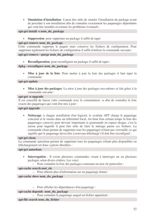 52
• Simulation d'installation: il peut être utile de simuler l'installation du package avant
de procéder à son installation afin de connaître exactement les paquetages dépendants
qui vont être installés et estimer les problèmes éventuels :
• Suppression: pour supprimer un package il suffit de taper
Cette commande supprime le paquet mais conserve les fichiers de configuration. Pour
supprimer également les fichiers de configuration il suffit d'utiliser la commande suivante :
• Reconfiguration: pour reconfigurer un package il suffit de taper :
• Mise à jour de la liste: Pour mettre à jour la liste des packages il faut taper la
commande:
• Mise à jour des packages: La mise à jour des packages eux-mêmes se fait grâce à la
commande suivante :
Il est conseillé de lancer cette commande avec le commutateur -u afin de connaître la liste
exacte des paquetages qui vont être mis à jour :
• Nettoyage: à chaque installation d'un logiciel, le système APT charge le paquetage
concerné et le stocke dans un référentiel local. Au bout d'un certain temps la liste des
paquetages consrvés peut devenir importante et gourmande en espace disque, c'est la
raison pour laquelle il peut être utile de faire le ménage parmi ces fichiers. La
commande clean permet de supprimer tous les paquetages n'étant pas verrouillé, ce qui
signifie que le paquetage devra être à nouveau téléchargé s'il doit être reconfiguré :
La commande autoclean permet de supprimer tous les paquetages n'étant plus disponibles en
téléchargement (et donc a priori obsolètes :
• Interrogation : Il existe plusieurs commandes visant à interroger un ou plusieurs
packages selon divers critères. Les voici:
o Pour connaître la liste des packages contenant un mot clé particulier :
o Pour obtenir plus d'information sur un paquetage donné :
o Pour afficher les dépendances d'un paquetage :
o Pour connaître le paquetage auquel un fichier appartient :
apt-get install -s nom_du_package
apt-get remove nom_du_package
apt-get remove --purge nom_du_package
dpkg --reconfigure nom_du_package
apt-get update
apt-get -u upgrade
apt-get upgrade
apt-get clean
apt-get autoclean
apt-cache search mot_cle
apt-cache show nom_du_package
apt-cache depends nom_du_package
apt-file search nom_du_fichier
 