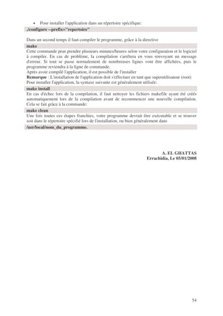 54
• Pour installer l'application dans un répertoire spécifique:
Dans un second temps il faut compiler le programme, grâce à la directive
Cette commande peut prendre plusieurs minutes/heures selon votre configuration et le logiciel
à compiler. En cas de problème, la compilation s'arrêtera en vous renvoyant un message
d'erreur. Si tout se passe normalement de nombreuses lignes vont être affichées, puis le
programme reviendra à la ligne de commande.
Après avoir compilé l'application, il est possible de l'installer
Remarque : L'installation de l'application doit s'effectuer en tant que superutilisateur (root)
Pour installer l'application, la syntaxe suivante est généralement utilisée:
En cas d'échec lors de la compilation, il faut nettoyer les fichiers makefile ayant été créés
automatiquement lors de la compilation avant de recommencer une nouvelle compilation.
Cela se fait grâce à la commande:
Une fois toutes ces étapes franchies, votre programme devrait être exécutable et se trouver
soit dans le répertoire spécifié lors de l'installation, ou bien généralement dans
A. EL GHATTAS
Errachidia, Le 05/01/2008
./configure --prefix="repertoire"
make
make install
make clean
/usr/local/nom_du_programme.
 