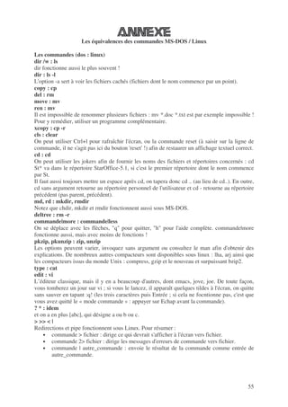 55
Les équivalences des commandes MS-DOS / Linux
Les commandes (dos : linux)
dir /w : ls
dir fonctionne aussi le plus souvent !
dir : ls -l
L'option -a sert à voir les fichiers cachés (fichiers dont le nom commence par un point).
copy : cp
del : rm
move : mv
ren : mv
Il est impossible de renommer plusieurs fichiers : mv *.doc *.txt est par exemple impossible !
Pour y remédier, utiliser un programme complémentaire.
xcopy : cp -r
cls : clear
On peut utiliser Ctrl+l pour rafraîchir l'écran, ou la commande reset (à saisir sur la ligne de
commande, il ne s'agit pas ici du bouton 'reset' !) afin de restaurer un affichage textuel correct.
cd : cd
On peut utiliser les jokers afin de fournir les noms des fichiers et répertoires concernés : cd
St* va dans le répertoire StarOffice-5.1, si c'est le premier répertoire dont le nom commence
par St.
Il faut aussi toujours mettre un espace après cd, on tapera donc cd .. (au lieu de cd..). En outre,
cd sans argument retourne au répertoire personnel de l'utilisateur et cd - retourne au répertoire
précédent (pas parent, précédent).
md, rd : mkdir, rmdir
Notez que chdir, mkdir et rmdir fonctionnent aussi sous MS-DOS.
deltree : rm -r
commande|more : commande|less
On se déplace avec les flèches, "q" pour quitter, "h" pour l'aide complète. commande|more
fonctionne aussi, mais avec moins de fonctions !
pkzip, pkunzip : zip, unzip
Les options peuvent varier, invoquez sans argument ou consultez le man afin d'obtenir des
explications. De nombreux autres compacteurs sont disponibles sous linux : lha, arj ainsi que
les compacteurs issus du monde Unix : compress, gzip et le nouveau et surpuissant bzip2.
type : cat
edit : vi
L’éditeur classique, mais il y en a beaucoup d'autres, dont emacs, jove, joe. De toute façon,
vous tomberez un jour sur vi ; si vous le lancez, il apparaît quelques tildes à l'écran, on quitte
sans sauver en tapant :q! (les trois caractères puis Entrée ; si cela ne focntionne pas, c'est que
vous avez quitté le « mode commande » : appuyer sur Echap avant la commande).
? * : idem
et on a en plus [abc], qui désigne a ou b ou c.
> >> < |
Redirections et pipe fonctionnent sous Linux. Pour résumer :
• commande > fichier : dirige ce qui devrait s'afficher à l'écran vers fichier.
• commande 2> fichier : dirige les messages d'erreurs de commande vers fichier.
• commande | autre_commande : envoie le résultat de la commande comme entrée de
autre_commande.
 