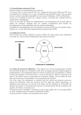 6
3. Caractéristiques générales d'Unix
On peut résumer ces caractéristiques en ce qui suit :
• Le noyau Unix est écrit à plus de 95% en C, langage de haut niveau. Moins de 50% de ce
code dépend de la machine. Ceci a pour conséquence une portabilité accrue. Unix est parmi
les rares systèmes aujourd'hui disponibles sur tous types d'ordinateurs, du PC au Mainframe.
• Unix est le standard de facto des systèmes ouverts, c'est-à-dire des systèmes dont les
spécifications sont publiques.
• Unix est au centre des efforts de standardisation et de normalisation qui ont pour objet de
définir des interfaces standards pour les systèmes d'exploitation pour faciliter les
développements et l'interopérabilité entre des machines hétérogènes.
La plupart des développements dans les domaines de pointe (CAO, bases de données objets,
Internet, etc.) se font aujourd'hui majoritairement sur plate-forme UNIX.
4. Architecture d’Unix
Afin d’assurer une certaine stabilité au système, UNIX a été conçu autour d’une architecture
en couche. Il y a trois couches fondamentales qui forment le système :
La couche des processus utilisateurs : Tout logiciel est à la base un programme constitué
d'un ensemble de lignes de commandes écrites dans un langage particulier appelé langage de
programmation. C'est uniquement quand on exécute le logiciel que le programme va réaliser
la tâche pour laquelle il a été écrit, dans ce cas là on dira qu'on a affaire à un processus ou
process. En d'autres termes le programme est résolument statique, c'est des lignes de code,
alors que le processus est dynamique, c'est le programme qui s'exécute.
Une seule copie d’un programme en mémoire peut être utilisée par plusieurs processus;
lorsque des utilisateurs créent des processus qui font appel aux mêmes programmes, la
distinction entre processus est faite par leur image, qui par définition est l’ensemble des
éléments nécessaires à l’exécution d’un processus à un instant donné (état de la mémoire, des
registres, des fichiers, d’un processus).
Un processus peut se dupliquer ; le processus créé est alors appelé ‘fils’, et son image diffère
du ‘père’ uniquement par son numéro d’identification (PID).
Les processus dits ‘système’ sont enclenchés par le noyau.
 