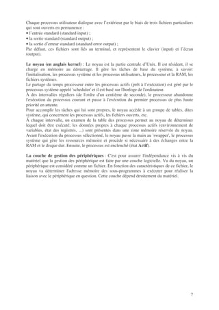 7
Chaque processus utilisateur dialogue avec l’extérieur par le biais de trois fichiers particuliers
qui sont ouverts en permanence :
• l’entrée standard (standard input) ;
• la sortie standard (standard output) ;
• la sortie d’erreur standard (standard error output) ;
Par défaut, ces fichiers sont liés au terminal, et représentent le clavier (input) et l’écran
(output).
Le noyau (en anglais kernel) : Le noyau est la partie centrale d’Unix. Il est résident, il se
charge en mémoire au démarrage. Il gère les tâches de base du système, à savoir:
l'initialisation, les processus système et les processus utilisateurs, le processeur et la RAM, les
fichiers systèmes.
Le partage du temps processeur entre les processus actifs (prêt à l’exécution) est géré par le
processus système appelé 'scheduler' et il est basé sur l'horloge de l'ordinateur.
À des intervalles réguliers (de l'ordre d'un centième de seconde), le processeur abandonne
l'exécution du processus courant et passe à l'exécution du premier processus de plus haute
priorité en attente.
Pour accomplir les tâches qui lui sont propres, le noyau accède à un groupe de tables, dites
système, qui concernent les processus actifs, les fichiers ouverts, etc.
À chaque intervalle, un examen de la table des processus permet au noyau de déterminer
lequel doit être exécuté; les données propres à chaque processus actifs (environnement de
variables, état des registres, ...) sont présentes dans une zone mémoire réservée du noyau.
Avant l'exécution du processus sélectionné, le noyau passe la main au 'swapper', le processus
système qui gère les ressources mémoire et procède si nécessaire à des échanges entre la
RAM et le disque dur. Ensuite, le processus est enclenché (état Actif).
La couche de gestion des périphériques : C'est pour assurer l'indépendance vis à vis du
matériel que la gestion des périphérique est faite par une couche logicielle. Vu du noyau, un
périphérique est considéré comme un fichier. En fonction des caractéristiques de ce fichier, le
noyau va déterminer l'adresse mémoire des sous-programmes à exécuter pour réaliser la
liaison avec le périphérique en question. Cette couche dépend étroitement du matériel.
 