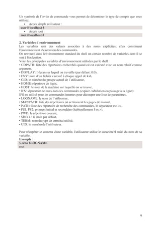 9
Un symbole de l'invite de commande vous permet de déterminer le type de compte que vous
utilisez.
• Accés simple utilisateur :
user@localhost $
• Accés root :
root@localhost #
2. Variables d’environnement
Les variables sont des valeurs associées à des noms explicites; elles constituent
l'environnement d'exécution des commandes.
On retrouve dans l'environnement standard du shell un certain nombre de variables dont il se
sert à l'exécution.
Voici les principales variables d’environnement utilisées par le shell :
• CDPATH: liste des répertoires recherchés quand cd est exécuté avec un nom relatif comme
argument,
• DISPLAY: l’écran sur lequel on travaille (par défaut :0.0),
• ENV: nom d’un fichier exécuté à chaque appel de ksh,
• GID: le numéro du groupe actuel de l’utilisateur,
• HOME: répertoire de login,
• HOST: le nom de la machine sur laquelle on se trouve,
• IFS: séparateur de mots dans les commandes (espace, tabulation ou passage à la ligne);
IFS est utilisé pour les commandes internes pour découper une liste de paramètres,
• LOGNAME: le nom de l’utilisateur,
• MANPATH: liste des répertoires où se trouvent les pages de manuel,
• PATH: liste des répertoire de recherche des commandes, le séparateur est «:»,
• PS1, PS2: prompts initial et secondaire (habituellement $ et >),
• PWD: le répertoire courant,
• SHELL: le shell par défaut,
• TERM: nom du type de terminal utilisé,
• UID: le numéro de l’utilisateur.
Pour récupérer le contenu d'une variable, l'utilisateur utilise le caractère $ suivi du nom de sa
variable.
Exemple :
$ echo $LOGNAME
root
 