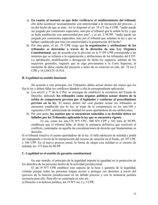 a) En cuanto al instante en que debe verificarse el establecimiento del tribunal,
ello debe acontecer necesariamente con anterioridad a la iniciación del proceso., y
no del hecho de que se trate. Así lo disponer el art. 19 nº3 inc.4 CPR: "nadie puede
ser juzgado por comisiones especiales, sino por el tribunal que le señale la ley y que
se halle establecido con anterioridad por esta", y el art. 2 NCPP: "nadie puede ser
juzgado por comisiones especiales, sino por el tribunal que señalare la ley y que se
hallare establecido por ésta con anterioridad a la perpetración del hecho".
b) Por otra parte, el art. 74 CPR exige que la organización y atribuciones de los
tribunales se determine a través de la dictación de una Ley Orgánica
Constitucional, que de acuerdo con lo previsto en la 5º DT CPR corresponde a las
materias que se refieren a la organización y atribuciones de los tribunales del COT.
La aprobación, modificación o derogación de dicha ley orgánica, además de los
requisitos generales, requiere que se oiga previamente a la Corte Suprema, al
momento de darse cuenta del proyecto o antes de su votación en sala, art. 74 inc.2
CPR y 16 LOCCN 18.918.
B. Legalidad en sentido funcional
De acuerdo a este principio, los Tribunales deben actuar dentro del marco que les
fija la ley y deben fallar los conflictos dándole a ella la correspondiente aplicación.
a) Los arts.6º y 7º de la C.Pol. se encargan de establecer la existencia del Estado de
Derecho, debiendo los tribunales como órganos públicos actuar dentro de la
orbita de competencia prevista por el legislador y conforme al procedimiento
previsto en la ley. El marco dentro del cual pueden actuar los tribunales se
encuentra establecido por la ley, al tratar de la competencia en los arts.108 y
siguientes COT, adoleciendo de nulidad los actos apartándose de sus atribuciones.
b) Por otra parte, los asuntos que se encuentran sometidos a su decisión deben ser
fallados por los Tribunales aplicando la ley que se encuentra vigente.
Es así, como los arts.170 Nº5 CPC, 500 Nº6 CPP y 342 letra d) NCPP,
establecen que el tribunal debe, al dictar la sentencia definitiva que resolverá el
conflicto, contemplar en aquella las consideraciones de derecho que fundamentan su
decisión.
Si el tribunal resuelve el asunto apartándose de la ley, el fallo adolecerá de nulidad y podrá
ser impugnado a través de la interposición del recurso de casación en el fondo, art.767 CPC
y 546 CPP. En el nuevo proceso penal, la forma de alegar esta nulidad es el recurso de
nulidad, art. 373 letra b) NCPP.
C. Legalidad en el sentido de garantía constitucional
En este sentido, el principio de la legalidad importa la igualdad en la protección de
los derechos de las personas dentro de la actividad jurisdiccional.
El art.19 Nº3 CPR establece este aspecto de la base y garantía de la legalidad,
velando porque todas las personas tengan acceso a proteger sus derechos a través del
ejercicio de la función jurisdiccional en un debido proceso y con la asistencia jurídica
necesaria para ello. Para ello se contempla en este art.:
a) Derecho a la defensa jurídica, art.19 Nº3 inc.2 y 3 CPR.
10
 