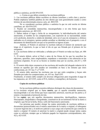 pública o auténtica, art.426 Nº6 COT.
c.- Forma en que deben extenderse las escrituras públicas
1.- Las escrituras públicas deben escribirse en idioma castellano y estilo claro y preciso.
Podrán emplearse también palabras de otro idioma que sean generalmente usadas o como
término de una determinada ciencia o arte, art. 404 COT.
No se considerará escritura pública o auténtica la que no esté escrita en idioma
castellano, art. 426 Nº4 COT.
2.- Pueden ser extendidas manuscritas, mecanografiadas o en otra forma que leyes
especiales autoricen, art. 405 COT.
3.- Deben indicar el lugar y fecha de su otorgamiento; la individualización del notario
autorizante, el nombre de los comparecientes, con expresión de su nacionalidad, estado
civil, profesión, domicilio y cédula de identidad, salvo en el caso de extranjeros y chilenos
radicados en el extranjero, quienes podrán acreditar su identidad con el pasaporte o con el
documento de identificación con que se les permitió su ingreso al país.
Además, el Notario al autorizar la escritura indicará el número de anotación que
tenga en el repertorio, la que se hará el día en que sea firmada por el primero de los
otorgantes.
4.- Las escrituras deben ser rubricadas y selladas por el Notario en todas sus fojas, art. 406
COT.
5.- El notario deberá, salvar al final y antes de las firmas de los que les suscriben las
adiciones, apostillas, entre renglonaduras, raspaduras o enmiendas u otra alteración en las
escrituras originales. Si así no se hiciere se tendrán éstas por no escritas, arts.411 y 428
COT.
6.- El notario debe dejar constancia en las escrituras del nombre del abogado redactor de la
minuta en aquellas que sólo pueden ser extendidas en base a las minutas que éstos
confeccionan, art. 413 inc.1º a 3º COT.
7.- El notario debe autorizar las escrituras una vez que estén completas y hayan sido
firmadas por todos los comparecientes, art. 413 inc. final COT.
Finalmente, el notario debe cumplir con diversas obligaciones para resguardar el pago de
los impuestos, art. 423 COT, como el IVA, timbres y estampillas y de herencias.
Copias de escrituras públicas
En las escrituras públicas nosotros debemos distinguir dos clases de documentos:
a) La escritura original que se llama matriz, que es aquella extendida manuscrita,
mecanografiada o en otra forma que leyes especiales autoricen, suscrita por las partes y el
notario e incorporada al protocolo de éste.
b) Las copias, que son aquellos documentos manuscritos, dactilográficos, impresos,
fotocopiados, litografiados o fotograbadas, constitutivos de un testimonio fiel de la matriz u
original y que llevan la fecha, firma y sello del funcionario autorizante.
Las personas que pueden otorgar las copias autorizadas de escrituras públicas o
documentos protocolizados son el notario autorizante de la matriz u original, el subrogante
o sucesor legal de éste y el archivero judicial a cuyo cargo esté el protocolo que contiene la
matriz u original. El notario al autorizar la matriz u original puede otorgar tantas copias
como se soliciten, siempre que se hubieren pagado los impuestos correspondientes, arts.
422 y 423 COT.
101
 