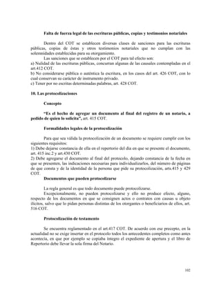 Falta de fuerza legal de las escrituras públicas, copias y testimonios notariales
Dentro del COT se establecen diversas clases de sanciones para las escrituras
públicas, copias de éstas y otros testimonios notariales que no cumplan con las
solemnidades establecidas para su otorgamiento.
Las sanciones que se establecen por el COT para tal efecto son:
a) Nulidad de las escrituras públicas, concurran algunas de las causales contempladas en el
art.412 COT.
b) No considerarse pública o auténtica la escritura, en los casos del art. 426 COT, con lo
cual conservan su carácter de instrumento privado.
c) Tener por no escritas determinadas palabras, art. 428 COT.
10. Las protocolizaciones
Concepto
“Es el hecho de agregar un documento al final del registro de un notario, a
pedido de quien lo solicita”, art. 415 COT.
Formalidades legales de la protocolización
Para que sea válida la protocolización de un documento se requiere cumplir con los
siguientes requisitos:
1) Debe dejarse constancia de ella en el repertorio del día en que se presente el documento,
art. 415 inc.2 y art.430 COT.
2) Debe agregarse el documento al final del protocolo, dejando constancia de la fecha en
que se presenten, las indicaciones necesarias para individualizarlos, del número de páginas
de que consta y de la identidad de la persona que pide su protocolización, arts.415 y 429
COT.
Documentos que pueden protocolizarse
La regla general es que todo documento puede protocolizarse.
Excepcionalmente, no pueden protocolizarse y ello no produce efecto, alguno,
respecto de los documentos en que se consignen actos o contratos con causas u objeto
ilícitos, salvo que lo pidan personas distintas de los otorgantes o beneficiarios de ellos, art.
516 COT.
Protocolización de testamento
Se encuentra reglamentado en el art.417 COT. De acuerdo con ese precepto, en la
actualidad no se exige insertar en el protocolo todos los antecedentes completos como antes
acontecía, en que por ejemplo se copiaba íntegro el expediente de apertura y el libro de
Repertorio debe llevar la sola firma del Notario.
102
 