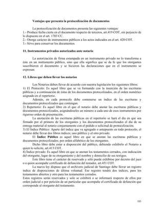 Ventajas que presenta la protocolización de documentos
La protocolización de documentos presenta las siguientes ventajas:
1.- Produce fecha cierta en el documento respecto de terceros, art.419 COT, sin perjuicio de
lo dispuesto en el art. 1703 CC.
2.- Otorga carácter de instrumentos públicos a los actos indicados en el art. 420 COT.
3.- Sirve para conservar los documentos.
11. Instrumentos privados autorizados ante notario
La autorización de firma estampada en un instrumento privado no lo transforma a
éste en un instrumento público, sino que ella significa que se da fe que los otorgantes
suscribieron el documento y se hicieron las declaraciones que en el instrumento se
expresan.
12. Libros que deben llevar los notarios
Los Notarios deben llevar de acuerdo con nuestra legislación los siguientes libros:
1) El Protocolo: Es aquel libro que se va formando con la inserción de las escrituras
públicas y a continuación de éstas de los documentos protocolizados, en el orden numérico
asignado en el repertorio.
Además, en cada protocolo debe contenerse un índice de las escrituras y
documentos protocolizados que contengan.
2) Repertorio: Es aquel libro en el que el notario debe anotar las escrituras públicas y
documentos protocolizados, asignándoseles un número a cada uno de esos instrumentos por
riguroso orden de presentación.
La anotación de las escrituras públicas en el repertorio se hará el día en que sea
firmado por el primero de los otorgantes y los documentos protocolizados el día de su
entrega material al notario conjuntamente con el pedido o solicitud de protocolización.
3) El Índice Público: Aparte del índice que va agregado o antepuesto en todo protocolo, el
notario debe llevar dos libros índices; uno público y el otro privado.
El Índice Público es aquel libro en que se anotan las escrituras públicas y
documentos protocolizados; por orden alfabético de los otorgantes.
Dicho libro debe estar a disposición del público, debiendo exhibirlo el Notario a
quien lo solicite, art.413 COT.
4) Índice privado: Es aquel libro en que se anotan los testamentos cerrados, con indicación
del otorgante, lugar de su otorgamiento y del nombre y domicilio de sus testigos.
Este libro tiene el carácter de reservado y sólo puede exhibirse por decreto del juez
o a quien acompañe certificado de defunción del testador, art.431 COT.
La nueva ley dispuso que el archivero judicial de Santiago debe llevar un registro
índice de disposiciones de última voluntad. Ese registro tendrá dos índices, para los
testamentos abiertos y otro para los testamentos cerrados.
Estos registros serán reservados y solo se exhibirá o se informará respecto de ellos por
orden judicial o por petición de un particular que acompañe el certificado de defunción que
corresponde al otorgante del testamento.
103
 