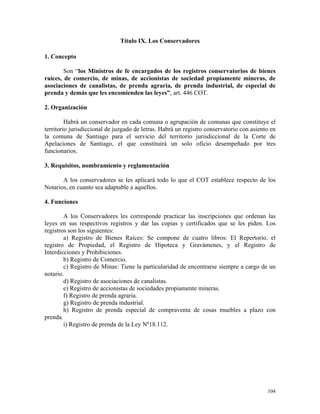 Título IX. Los Conservadores
1. Concepto
Son “los Ministros de fe encargados de los registros conservatorios de bienes
raíces, de comercio, de minas, de accionistas de sociedad propiamente mineras, de
asociaciones de canalistas, de prenda agraria, de prenda industrial, de especial de
prenda y demás que les encomienden las leyes”, art. 446 COT.
2. Organización
Habrá un conservador en cada comuna o agrupación de comunas que constituye el
territorio jurisdiccional de juzgado de letras. Habrá un registro conservatorio con asiento en
la comuna de Santiago para el servicio del territorio jurisdiccional de la Corte de
Apelaciones de Santiago, el que constituirá un solo oficio desempeñado por tres
funcionarios.
3. Requisitos, nombramiento y reglamentación
A los conservadores se les aplicará todo lo que el COT establece respecto de los
Notarios, en cuanto sea adaptable a aquellos.
4. Funciones
A los Conservadores les corresponde practicar las inscripciones que ordenan las
leyes en sus respectivos registros y dar las copias y certificados que se les piden. Los
registros son los siguientes:
a) Registro de Bienes Raíces: Se compone de cuatro libros: El Repertorio. el
registro de Propiedad, el Registro de Hipoteca y Gravámenes, y el Registro de
Interdicciones y Prohibiciones.
b) Registro de Comercio.
c) Registro de Minas: Tiene la particularidad de encontrarse siempre a cargo de un
notario.
d) Registro de asociaciones de canalistas.
e) Registro de accionistas de sociedades propiamente mineras.
f) Registro de prenda agraria.
g) Registro de prenda industrial.
h) Registro de prenda especial de compraventa de cosas muebles a plazo con
prenda.
i) Registro de prenda de la Ley Nº18.112.
104
 