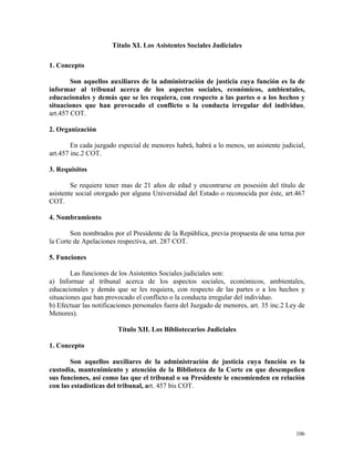 Título XI. Los Asistentes Sociales Judiciales
1. Concepto
Son aquellos auxiliares de la administración de justicia cuya función es la de
informar al tribunal acerca de los aspectos sociales, económicos, ambientales,
educacionales y demás que se les requiera, con respecto a las partes o a los hechos y
situaciones que han provocado el conflicto o la conducta irregular del individuo,
art.457 COT.
2. Organización
En cada juzgado especial de menores habrá, habrá a lo menos, un asistente judicial,
art.457 inc.2 COT.
3. Requisitos
Se requiere tener mas de 21 años de edad y encontrarse en posesión del título de
asistente social otorgado por alguna Universidad del Estado o reconocida por éste, art.467
COT.
4. Nombramiento
Son nombrados por el Presidente de la República, previa propuesta de una terna por
la Corte de Apelaciones respectiva, art. 287 COT.
5. Funciones
Las funciones de los Asistentes Sociales judiciales son:
a) Informar al tribunal acerca de los aspectos sociales, económicos, ambientales,
educacionales y demás que se les requiera, con respecto de las partes o a los hechos y
situaciones que han provocado el conflicto o la conducta irregular del individuo.
b) Efectuar las notificaciones personales fuera del Juzgado de menores, art. 35 inc.2 Ley de
Menores).
Título XII. Los Bibliotecarios Judiciales
1. Concepto
Son aquellos auxiliares de la administración de justicia cuya función es la
custodia, mantenimiento y atención de la Biblioteca de la Corte en que desempeñen
sus funciones, así como las que el tribunal o su Presidente le encomienden en relación
con las estadísticas del tribunal, art. 457 bis COT.
106
 