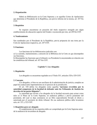 2. Organización
Habrá un Bibliotecario en la Corte Suprema y en aquellas Cortes de Apelaciones
que determine el Presidente de la República, con previo informe de la misma, art. 457 bis
COT.
3. Requisitos
Se requiere encontrarse en posesión del título respectivo otorgado por algún
establecimiento de educación superior del Estado o reconocido por éste, art.289 bis COT.
4. Nombramiento
Son nombrados por el Presidente de la República, previa propuesta de una terna por la
Corte de Apelaciones respectiva, art. 287 COT.
5. Funciones
Las funciones de los bibliotecarios judiciales son:
a) La custodia, mantenimiento y atención de la Biblioteca de la Corte en que desempeñen
sus funciones,
b) Desempeñar las funciones que el tribunal o su Presidente le encomienden en relación con
las estadísticas del tribunal, art. 457 bis COT.
Capítulo V. Los Abogados
1. Regulación
Los abogados se encuentran regulados en el Título XV, artículos 520 a 529 COT.
2. Concepto
Los abogados, si bien no son auxiliares de la administración de justicia, cumplen un
papel de coadyuvante importantísimo en el ejercicio de la jurisdicción.
El art. 520 define los abogados como aquellas “personas revestidas por la
autoridad competente de la facultad de defender ante los Tribunales de Justicia los
derechos de las partes litigantes”.
La autoridad que inviste a los abogados de la facultad necesaria para actuar como
tales es el Pleno de la Corte Suprema, en audiencia pública y previo juramento del
postulante, del cual se deja constancia en un libro especialmente llevado al efecto y
autorizada por el secretario de dicho tribunal. De esa audiencia pública debe levantarse
acta, art. 521 y 522 COT.
3. Requisitos para ser abogado
El cumplimiento de los requisitos debe ser comprobado por la Corte Suprema antes
de la audiencia de investidura de abogado.
107
 