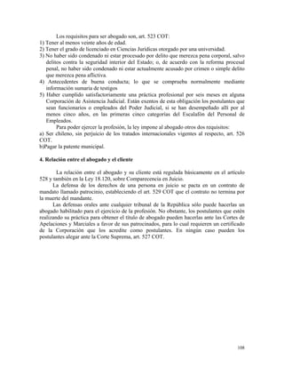 Los requisitos para ser abogado son, art. 523 COT:
1) Tener al menos veinte años de edad.
2) Tener el grado de licenciado en Ciencias Jurídicas otorgado por una universidad.
3) No haber sido condenado ni estar procesado por delito que merezca pena corporal, salvo
delitos contra la seguridad interior del Estado; o, de acuerdo con la reforma procesal
penal, no haber sido condenado ni estar actualmente acusado por crimen o simple delito
que merezca pena aflictiva.
4) Antecedentes de buena conducta; lo que se comprueba normalmente mediante
información sumaria de testigos
5) Haber cumplido satisfactoriamente una práctica profesional por seis meses en alguna
Corporación de Asistencia Judicial. Están exentos de esta obligación los postulantes que
sean funcionarios o empleados del Poder Judicial, si se han desempeñado allí por al
menos cinco años, en las primeras cinco categorías del Escalafón del Personal de
Empleados.
Para poder ejercer la profesión, la ley impone al abogado otros dos requisitos:
a) Ser chileno, sin perjuicio de los tratados internacionales vigentes al respecto, art. 526
COT.
b)Pagar la patente municipal.
4. Relación entre el abogado y el cliente
La relación entre el abogado y su cliente está regulada básicamente en el artículo
528 y también en la Ley 18.120, sobre Comparecencia en Juicio.
La defensa de los derechos de una persona en juicio se pacta en un contrato de
mandato llamado patrocinio, estableciendo el art. 529 COT que el contrato no termina por
la muerte del mandante.
Las defensas orales ante cualquier tribunal de la República sólo puede hacerlas un
abogado habilitado para el ejercicio de la profesión. No obstante, los postulantes que estén
realizando su práctica para obtener el título de abogado pueden hacerlas ante las Cortes de
Apelaciones y Marciales a favor de sus patrocinados, para lo cual requieren un certificado
de la Corporación que los acredite como postulantes. En ningún caso pueden los
postulantes alegar ante la Corte Suprema, art. 527 COT.
108
 