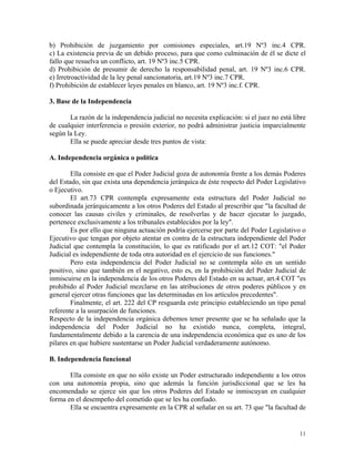 b) Prohibición de juzgamiento por comisiones especiales, art.19 Nº3 inc.4 CPR.
c) La existencia previa de un debido proceso, para que como culminación de él se dicte el
fallo que resuelva un conflicto, art. 19 Nº3 inc.5 CPR.
d) Prohibición de presumir de derecho la responsabilidad penal, art. 19 Nº3 inc.6 CPR.
e) Irretroactividad de la ley penal sancionatoria, art.19 Nº3 inc.7 CPR.
f) Prohibición de establecer leyes penales en blanco, art. 19 Nº3 inc.f. CPR.
3. Base de la Independencia
La razón de la independencia judicial no necesita explicación: si el juez no está libre
de cualquier interferencia o presión exterior, no podrá administrar justicia imparcialmente
según la Ley.
Ella se puede apreciar desde tres puntos de vista:
A. Independencia orgánica o política
Ella consiste en que el Poder Judicial goza de autonomía frente a los demás Poderes
del Estado, sin que exista una dependencia jerárquica de éste respecto del Poder Legislativo
o Ejecutivo.
El art.73 CPR contempla expresamente esta estructura del Poder Judicial no
subordinada jerárquicamente a los otros Poderes del Estado al prescribir que "la facultad de
conocer las causas civiles y criminales, de resolverlas y de hacer ejecutar lo juzgado,
pertenece exclusivamente a los tribunales establecidos por la ley".
Es por ello que ninguna actuación podría ejercerse por parte del Poder Legislativo o
Ejecutivo que tengan por objeto atentar en contra de la estructura independiente del Poder
Judicial que contempla la constitución, lo que es ratificado por el art.12 COT: "el Poder
Judicial es independiente de toda otra autoridad en el ejercicio de sus funciones."
Pero esta independencia del Poder Judicial no se contempla sólo en un sentido
positivo, sino que también en el negativo, esto es, en la prohibición del Poder Judicial de
inmiscuirse en la independencia de los otros Poderes del Estado en su actuar, art.4 COT "es
prohibido al Poder Judicial mezclarse en las atribuciones de otros poderes públicos y en
general ejercer otras funciones que las determinadas en los artículos precedentes".
Finalmente, el art. 222 del CP resguarda este principio estableciendo un tipo penal
referente a la usurpación de funciones.
Respecto de la independencia orgánica debemos tener presente que se ha señalado que la
independencia del Poder Judicial no ha existido nunca, completa, integral,
fundamentalmente debido a la carencia de una independencia económica que es uno de los
pilares en que hubiere sustentarse un Poder Judicial verdaderamente autónomo.
B. Independencia funcional
Ella consiste en que no sólo existe un Poder estructurado independiente a los otros
con una autonomía propia, sino que además la función jurisdiccional que se les ha
encomendado se ejerce sin que los otros Poderes del Estado se inmiscuyan en cualquier
forma en el desempeño del cometido que se les ha confiado.
Ella se encuentra expresamente en la CPR al señalar en su art. 73 que "la facultad de
11
 