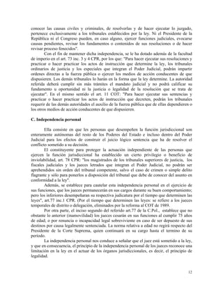 conocer las causas civiles y criminales, de resolverlas y de hacer ejecutar lo juzgado,
pertenece exclusivamente a los tribunales establecidos por la ley. Ni el Presidente de la
República ni el Congreso pueden, en caso alguno, ejercer funciones judiciales, evocarse
causas pendientes, revisar los fundamentos o contenidos de sus resoluciones o de hacer
revisar proceso fenecidos".
Con el fin de mantener dicha independencia, se le ha dotado además de la facultad
de imperio en el art. 73 inc. 3 y 4 CPR, por los que: "Para hacer ejecutar sus resoluciones y
practicar o hacer practicar los actos de instrucción que determine la ley, los tribunales
ordinarios de justicia y los especiales que integran el Poder Judicial, podrán impartir
ordenes directas a la fuerza pública o ejercer los medios de acción conducentes de que
dispusieren. Los demás tribunales lo harán en la forma que la ley determine. La autoridad
referida deberá cumplir sin más trámites el mandato judicial y no podrá calificar su
fundamento u oportunidad ni la justicia o legalidad de la resolución que se trata de
ejecutar". En el mismo sentido el art. 11 COT: "Para hacer ejecutar sus sentencias y
practicar o hacer practicar los actos de instrucción que decreten, podrán los tribunales
requerir de las demás autoridades el auxilio de la fuerza pública que de ellas dependieren o
los otros medios de acción conducentes de que dispusieren.
C. Independencia personal
Ella consiste en que les personas que desempeñen la función jurisdiccional son
enteramente autónomas del resto de los Poderes del Estado e incluso dentro del Poder
Judicial para los efectos de construir el juicio lógico sentencia que ha de resolver el
conflicto sometido a su decisión.
El constituyente para proteger la actuación independiente de las personas que
ejercen la función jurisdiccional ha establecido un cierto privilegio o beneficio de
inviolabilidad, art. 78 CPR: "los magistrados de los tribunales superiores de justicia, los
fiscales judiciales y los jueces letrados que integran el Poder Judicial, no podrán ser
aprehendidos sin orden del tribunal competente, salvo el caso de crimen o simple delito
flagrante y sólo para ponerlos a disposición del tribunal que debe de conocer del asunto en
conformidad a la ley".
Además, se establece para cautelar esta independencia personal en el ejercicio de
sus funciones, que los jueces permanecerán en sus cargos durante su buen comportamiento;
pero los inferiores desempeñaran su respectiva judicatura por el tiempo que determinen las
leyes", art.77 inc.1 CPR. (Por el tiempo que determinen las leyes: se refiere a los jueces
temporales de distrito o delegación, eliminados por la reforma al COT de 1989.
Por otra parte, el inciso segundo del referido art.77 de la C.Pol., establece que no
obstante lo anterior (inamovilidad) los jueces cesarán en sus funciones al cumplir 75 años
de edad; o por renuncia o incapacidad legal sobreviviente en caso de ser depuesto de sus
destinos por causa legalmente sentenciada. La norma relativa a edad no regirá respecto del
Presidente de la Corte Suprema, quien continuará en su cargo hasta el termino de su
período.
La independencia personal nos conduce a señalar que el juez está sometido a la ley,
y que en consecuencia, el principio de la independencia personal de los jueces reconoce una
limitación en la ley en el actuar de los órganos jurisdiccionales, es decir, el principio de
legalidad.
12
 