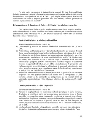 Por otra parte, en cuanto a la independencia personal del juez dentro del Poder
Judicial respecto de los otros tribunales se encuentra garantizada por la base orgánica de la
inavocabilidad consagrada en el art. 8 COT: "que ningún tribunal puede avocarse el
conocimiento de causas o negocios pendientes ante otro tribunal, a menos que la ley le
confiera expresamente esta facultad".
D. Independencia de Funciones de Poderes del Estado y las relaciones entre ellos
Para los efectos de limitar el poder y evitar su concentración en un poder absoluto,
se ha distribuido este en varias funciones del Estado. Para velar por el correcto ejercicio de
cada función, se ha establecido por la CPR diversas técnicas de control entre las distintas
funciones (frenos y contrapesos).
Control judicial sobre la administración pública
Se verifica fundamentalmente a través de:
a) Conocimiento y fallo de los asuntos contenciosos administrativos, art. 38 inc.2
CPR.
b) Protección de las libertades civiles y derechos fundamentales que ostentan de igual
forma todos las destinatarios del poder, fundamentalmente a través de: i) la acción
de reclamación ante la Corte Suprema por acto a resolución administrativa que prive
o desconozca a un ciudadano de su nacionalidad chilena, art.12 CPR; ii) el recurso
de amparo ante cualquier acción u omisión ilegal o arbitraria de la autoridad
administrativa que prive, perturbe o amenace a un ciudadano respecto de su libertad
personal o seguridad individual, art. 21 CPR; y iii) el recurso de protección ante
cualquiera acción u omisión ilegal o arbitraria de la autoridad administrativa que
prive, perturbe o amenace a un ciudadano respecto de los derechos y garantías que
se indican en el art. 20 de la Carta Fundamental.
c) Resolución sobre conflictos que se pueden producir en el ejercicio de las funciones
asignadas a los otros poderes del Estado: en nuestro país, le corresponde a la Corte
Suprema conocer de las contiendas de competencia que se susciten entre las
autoridades administrativas y los tribunales inferiores de justicia, art.191 inc.2º
COT.
Control judicial sobre el Poder Legislativo
Se verifica fundamentalmente a través de:
a) Recurso de inaplicabilidad por inconstitucionalidad: por el cual la Corte Suprema,
de oficio o a petición de parte, en las materias de que conozca, o que le fueren
sometidas en recurso interpuesto en cualquier gestión que se siga ante otro tribunal,
podrá declarar inaplicable para estos casos particulares todo precepto legal contrario
a la Constitución de acuerdo a lo previsto en el art. 80 CPR. Por otra parte, el
control preventivo de constitucionalidad es realizado por el Tribunal Constitucional,
art. 81 CPR.
b) Los Senadores y Diputados sólo pueden ser sometidos a proceso, o privados de su
libertad previo desafuero, el que es de competencia en primera instancia del Pleno
13
 