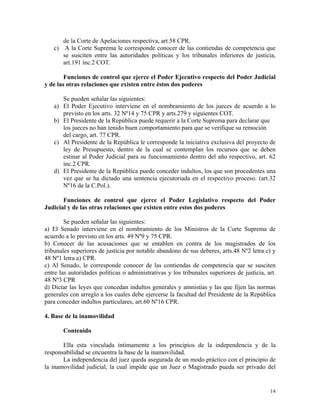 de la Corte de Apelaciones respectiva, art.58 CPR.
c) A la Corte Suprema le corresponde conocer de las contiendas de competencia que
se susciten entre las autoridades políticas y los tribunales inferiores de justicia,
art.191 inc.2 COT.
Funciones de control que ejerce el Poder Ejecutivo respecto del Poder Judicial
y de las otras relaciones que existen entre éstos dos poderes
Se pueden señalar las siguientes:
a) El Poder Ejecutivo interviene en el nombramiento de los jueces de acuerdo a lo
previsto en los arts. 32 Nº14 y 75 CPR y arts.279 y siguientes COT.
b) El Presidente de la República puede requerir a la Corte Suprema para declarar que
los jueces no han tenido buen comportamiento para que se verifique su remoción
del cargo, art. 77 CPR.
c) Al Presidente de la República le corresponde la iniciativa exclusiva del proyecto de
ley de Presupuesto, dentro de la cual se contemplan los recursos que se deben
estinar al Poder Judicial para su funcionamiento dentro del año respectivo, art. 62
inc.2 CPR.
d) El Presidente de la República puede conceder indultos, los que son procedentes una
vez que se ha dictado una sentencia ejecutoriada en el respectivo proceso. (art.32
Nº16 de la C.Pol.).
Funciones de control que ejerce el Poder Legislativo respecto del Poder
Judicial y de las otras relaciones que existen entre estos dos poderes
Se pueden señalar las siguientes:
a) El Senado interviene en el nombramiento de los Ministros de la Corte Suprema de
acuerdo a lo previsto en los arts. 49 Nº9 y 75 CPR.
b) Conocer de las acusaciones que se entablen en contra de los magistrados de los
tribunales superiores de justicia por notable abandono de sus deberes, arts.48 Nº2 letra c) y
48 Nº1 letra a) CPR.
c) Al Senado, le corresponde conocer de las contiendas de competencia que se susciten
entre las autoridades políticas o administrativas y los tribunales superiores de justicia, art.
48 Nº3 CPR
d) Dictar las leyes que concedan indultos generales y amnistías y las que fijen las normas
generales con arreglo a los cuales debe ejercerse la facultad del Presidente de la República
para conceder indultos particulares, art.60 Nº16 CPR.
4. Base de la inamovilidad
Contenido
Ella esta vinculada íntimamente a los principios de la independencia y de la
responsabilidad se encuentra la base de la inamovilidad.
La independencia del juez queda asegurada de un modo práctico con el principio de
la inamovilidad judicial, la cual impide que un Juez o Magistrado pueda ser privado del
14
 