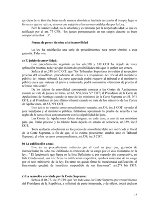 ejercicio de su función, bien sea de manera absoluta o limitada en cuanto al tiempo, lugar o
forma en que se realiza, si no es con sujeción a las normas establecidas por la Ley.
17
Pero la inamovilidad, no es absoluta y es limitada por la responsabilidad, lo que es
ratificado por el art. 77 CPR: “los jueces permanecerán en sus cargos durante su buen
comportamiento (…)”.
Forma de poner término a la inamovilidad
La ley ha establecido una serie de procedimientos para poner término a esta
garantía. Tales son:
a) El juicio de amovilidad:
Este procedimiento, regulado en los arts.338 y 339 COT ha dejado de tener
aplicación práctica, toda vez que existen dos posibilidades más que lo suplen con creces.
Señala el art.338 del C.O.T. que "los Tribunales Superiores instruirán el respectivo
proceso del amovilidad, procediendo de oficio o a requisición del oficial del ministerio
público del mismo tribunal. La parte agraviada podrá requerir al tribunal o al ministerio
público para que instaure el juicio e instaurado, podrá suministrar elementos de prueba al
referido ministerio".
De los juicios de amovilidad corresponde conocer a las Cortes de Apelaciones
cuando se trate de jueces de letras, art.63, Nº4, letra "c" COT; al Presidente de la Corte de
Apelaciones de Santiago cuando se trate de los ministros de la Corte Suprema art.51, Nº1
COT, y al Presidente de éste último tribunal cuando se trate de los ministros de las Cortes
de Apelaciones, art.53, Nº1 COT.
Este juicio se tramita como procedimiento sumario, art.339, inc.1 COT, oyendo al
juez inculpado y al ministerio público, fallándose apreciando la prueba de acuerdo a las
reglas de la sana crítica conjuntamente con la culpabilidad del juez.
Las Cortes de Apelaciones deben designar, en cada caso, a uno de sus ministros
para que forme proceso y lo trámite hasta dejarlo en estado de sentencia, art.339, inc.2
COT.
Toda sentencia absolutoria en los juicios de amovilidad debe ser notificada al fiscal
de la Corte Suprema, a fin de que, si lo estima procedente, entable ante el Tribunal
Supremo, el o los recursos correspondientes, art.339, inc.3 COT.
b) La calificación anual:
Este es un procedimiento indirecto por el cual un juez que, gozando de
inamovilidad, ha sido mal calificado es removido de su cargo por el solo ministerio de la
ley.: " El funcionario que figure en la lista Deficiente o, por segundo año consecutivo, en
lista Condicional, una vez firma la calificación respectiva, quedará removido de su cargo
por el solo ministerio de la ley. En tanto no quede firme la mencionada calificación, el
funcionario quedará de inmediato suspendido de sus funciones”, art.278 bis COT.
c) La remoción acordada por la Corte Suprema:
Señala el art.77, inc.3º CPR que "en todo caso, la Corte Suprema por requerimiento
del Presidente de la República, a solicitud de parte interesada, o de oficio, podrá declarar
15
 