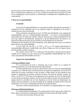 que los jueces no han tenido buen comportamiento y, previo informe del inculpado y de la
Corte de Apelaciones respectiva, en su caso, acordar su remoción por la mayoría del total
de sus componentes. Estos acuerdos se comunicarán al Presidente de la República para su
conocimiento".
5. Base de la responsabilidad
Contenido
La base de la responsabilidad es la consecuencia jurídica derivada de actuaciones o
resoluciones de los tribunales que la ley sanciona según la naturaleza de la acción u
omisión en que el juez ha incurrido.
Ella se encuentra consagrada en el art. 76 CPR, pero limitándola a una categoría de
responsabilidad, cual es, la responsabilidad ministerial: " Los jueces son personalmente
responsables por los delitos de cohecho, falta de observancia en materia substancial de las
leyes que reglan el procedimiento, denegación y torcida administración de justicia y, en
general de toda prevaricación en que incurran en el desempeño de sus funciones.
Tratándose de los ministros de la Corte Suprema, la ley determinará los casos y el modo de
hacer efectiva esta responsabilidad".
A nivel legal, los arts.324 y ss. COT y 223 y ss. CP regulan directamente la
responsabilidad ministerial, estableciendo este último Código una serie de figuras típicas
que sólo pueden cometer los jueces.
Por su parte, el art.13 del C.O.T. indica que "las decisiones o decretos que los jueces
expidan en los negocios de que conozcan no les impondrán responsabilidad sino en los
casos expresamente determinados por la ley".
Especies de responsabilidad
A) Responsabilidad común
Es la consecuencia de actos u omisiones que el juez realiza en su carácter de
individuo particular y no como funcionario del orden judicial.
En todos aquellos casos en que se trate de hacer valer esta clase de responsabilidad
se produce, en virtud del fuero, una alteración de las reglas de competencia. El art.46 COT
señala que las causas criminales en que sea parte o tenga interés un juez letrado de una
comuna o agrupación de comunas conocen los jueces de letras de comunas asientos de
Corte; y el art.50, Nº3 COT que es de competencia de un ministro de Corte de Apelaciones
el conocimiento en primera instancia "de las causas por delitos comunes en que sean parte o
tengan interés los miembros de la Corte Suprema, los de las Cortes de Apelaciones, los
fiscales de estos tribunales y los jueces letrados de las ciudades de asiento de las Cortes de
Apelaciones". En el nuevo sistema procesal penal no existirá tal fuero.
Este fuero, como se puede apreciar, no se extiende a la responsabilidad civil común.
B) Responsabilidad disciplinaria
La responsabilidad disciplinaria es la consecuencia de actos que el juez realiza con
falta o abuso, incurriendo en indisciplina o faltando al orden interno del Poder Judicial.
Ya se han visto las formas de hacerla valer.
16
 