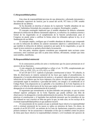 C) Responsabilidad política
Esta clase de responsabilidad proviene de una abstención y afectando únicamente a
los tribunales superiores de Justicia, por la causal del art.48, Nº2 letra c) CPR: notable
abandono de sus deberes.
Se ha discutido en doctrina el alcance de la expresión "notable abandono de sus
deberes", habiéndose formulado dos conceptos a su respecto: Restringido y amplio.
El concepto restringido implicaría que el notable abandono de deberes solamente
abarcaría la infracción de deberes meramente adjetivos, se refieriría a la conducta externa o
formal de los magistrados en el cumplimiento de la función jurisdiccional, pues el
Congreso no puede entrar a calificar la forma cómo los tribunales aplican la ley, ni el
fundamento de sus fallos.
El concepto amplio, configura que el notable abandono de deberes que comprende
no sólo la infracción de deberes de carácter meramente adjetivos o administrativos, sino
que también la infracción de deberes sustantivos por parte de los magistrados, ya que de
seguir la tesis restrictiva se quitaría efectividad a la acusación.
Por otra parte, mientras algunos consideran que comprende tanto acciones como
omisiones; otros sostienen que sólo se pena éstas últimas, obviamente, siempre que éstas
sean notables, manifiestas.
D) Responsabilidad ministerial
Es la consecuencia jurídica de actos o resoluciones que los jueces pronuncian en el
ejercicio de sus funciones.
A esta categoría de responsabilidad se refiere el art. 76 CPR, complementado por
los arts. 324 y ss. COT, 223 y ss. CP y 623 y ss. CPP.
El art.324 del C.O.T. explícita el precepto constitucional al decir: "El cohecho, la
falta de observancia en materia sustancial de las leyes que reglan el procedimiento, la
denegación y la torcida administración de justicia y, en general, toda prevaricación o grave
infracción de los deberes que las leyes imponen a los jueces, los deja sujeto al castigo que
corresponda según la naturaleza o gravedad del delito, con arreglo a lo establecido en el
Código Penal. Esta disposición no es aplicable a los miembros de la Corte Suprema en lo
relativo a la falta de observancia de las leyes que reglan el procedimiento ni en cuanto a la
denegación ni a la torcida administración de la justicia".
El argumento que normalmente se da para defender este precepto, es que no existe
tribunal superior jerárquico de la Corte Suprema que pueda calificar esta falta de
observancia o la denegación o torcida administración de justicia. Por otra parte, por razones
prácticas el constituyente y el legislador han preferido presumir que los miembros de tan
alto tribunal no van a incurrir en falta tan grave lo que, en todo caso, no los excluye de la
eventual responsabilidad política en que pudieren incurrir.
El conocimiento de los asuntos en que se pretende hacer efectiva la responsabilidad
civil o criminal ministerial de los jueces se radica en ministros de fuero. En efecto, de
acuerdo al art.50 Nº4 COT, un ministro de la Corte de Apelaciones respectiva conoce en
primera instancia "de las acusaciones o demandas civiles que se entablen contra los jueces
de letras para hacer efectiva la responsabilidad criminal o civil resultante del ejercicio de
17
 