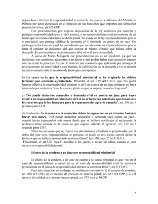 objeto hacer efectiva la responsabilidad criminal de los jueces y oficiales del Ministerio
Público por actos ejecutados en el ejercicio de sus funciones que importen una infracción
penada por la ley, art.623 CPP.
Este procedimiento, por expresa disposición de la ley comienza por querella y
persigue responsabilidad penal y civil conexa, y no-responsabilidad civil proveniente de un
hecho que no reviste caracteres de delito penal. No existe en la ley un procedimiento previo
o ante-juicio que persiga calificar la demanda civil intentada en contra de un juez. Sin
embargo, la doctrina nacional ha considerado que en esta situación el procedimiento previo
tiene el carácter de incidente, del que conoce el mismo tribunal que fallará sobre la
demanda .En este incidente necesariamente debe oírse al juez demandado.
A juicio de Mario Mosquera ese procedimiento no es un incidente, ya que los
incidentes son cuestiones accesorias a un juicio y mal podría haber algo accesorio cuando
aún no existe lo principal. Es por lo anterior que considera que aplicando por analogía el
procedimiento de amovilidad a esta materia, la calificación de la demanda civil se tramita
en juicio sumario ante el ministro de fuero que corresponda.
b) La causa en la que la responsabilidad ministerial se ha originado ha debido
terminar por sentencia ejecutoriada. Prescribe el art. 329 del C.O.T. que "no podrá
hacerse efectiva la responsabilidad criminal o civil en contra de un juez mientras no haya
terminado por sentencia firme la causa o pleito en que se supone causado el agravio".
c) "No puede deducirse acusación o demanda civil en contra un juez para hacer
efectiva su responsabilidad criminal o civil si no se hubieren entablado oportunamente
los recursos que la ley franquea para la reparación del agravio causado", art. 330 inc.1
primera parte COT.
d) Finalmente, la demanda o la acusación deben interponerse en un término bastante
breve: seis meses. "NO puede deducirse acusación o demanda civil contra un juez...
cuando hayan transcurrido seis meses desde que se hubiere notificado al reclamante la
sentencia firme recaída en la causa en que supone inferido el agravio", art. 330 inc.1
segunda parte COT.
"Para las personas que no fueren las directamente ofendidas o perjudicadas por el
delito del juez cuya responsabilidad se persigue, el plazo de seis meses correrá desde la
fecha en que se hubiere pronunciado sentencia firme" (art.330, inca.2º del C.O.T.).
Finalmente, el art.330, inca.3º autoriza a los jueces a actuar de oficio cuando el juez
incurra en responsabilidad penal.
Efectos de la condena a un juez por responsabilidad ministerial
El efecto de la condena a un juez en cuanto a la causa principal es que: “ni en el
caso de responsabilidad criminal ni en el caso de responsabilidad civil la sentencia
pronunciada en el juicio de responsabilidad alterará la sentencia firme", art.331 COT.
Para esta situación sin embargo se establecen correctivos: i) el recurso de revisión,
art. 810 nº3 CPC; ii) el recurso de revisión en materia penal, art. 657 nº4 CPP y iii) el
recurso de nulidad en el nuevo proceso penal, art. 473 letra e) NCPP.
19
 