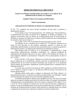 DERECHO PROCESAL ORGÁNICO
Tomo II: Los Órganos Jurisdiccionales, los Árbitros. Los auxiliares de la
Administración de Justicia, los Abogados
Capítulo I. Bases de los órganos jurisdiccionales
Título I. Introducción
Adecuación de los Tribunales de Justicia a la regionalización del país
El D.L. 573, estableció una nueva división geográfica del país para su gobierno y
administración interior.
En tal sentido, el art.1º del mencionado D.L. 573, establece que " Para el gobierno y
la administración del Estado el territorio de la República se dividirá en Regiones y las
regiones en provincias. Para los efectos de la administración local de las provincias se
dividirán en comunas. Sin perjuicio de lo anterior, podrán establecerse áreas metropolitanas
de acuerdo a lo previsto en el art. 21".
Por su parte, el D.L. Nº575 concretó la división anunciada en el D.L. Nº573.
Sin embargo, el art.1º transitorio del ya citado D.L. 573 estableció: Mientras no se
dicten las leyes previstas en este estatuto, continuaran vigentes, en cuanto no sean
modificadas específicamente, la actual división territorial del país, su sistema de gobierno y
administración interior y la organización territorial de los tribunales de justicia.
Días después entró en vigencia, en lo trascendente, la regionalización y luego
sobrevinieron regularizaciones comunales, municipales, etc., surgieron problemas de
interpretación del precepto transcrito en lo que se refiere a los tribunales de Justicia y la
Corte Suprema manifestó su preocupación al Ejecutivo. De esa preocupación, se dicta el
D.L. Nº1365.
El art.4º del D.L. 1365 expresa: "Mientras no se dicten las normas legales concretas
para la adecuación de la organización judicial al proceso de regionalización del país el
establecimiento de las nuevas divisiones territoriales que emanen de el no producirán
efectos respecto de la jerarquía, dependencia, territorio jurisdiccional y competencia de los
tribunales de justicia".
Es el caso, que con fecha 18 de Enero de 1989, se publicó en el Diario Oficial la ley
18.776. Dicha ley comenzó a regir el 1º de Marzo de 1989 de acuerdo a lo previsto en su
artículo décimo tercero.
Mediante dicha norma legal se dispuso la adecuación del Poder Judicial a la
regionalización del país y se fijaron los territorios jurisdiccionales a los tribunales y demás
servicios judiciales de acuerdo con la nueva división geográfica del país.
Se establece por Región el número de los juzgados de Letras, a los que se les asignó
dentro de la respectiva Región una fracción de territorio similar a la antigua (Normalmente
el Departamento), correspondiéndoles ahora una comuna o agrupación de comunas. El art.
2 de la ley 18.776, prescribe al respecto que "en los casos que las leyes, reglamentos y
decretos se refieran al Departamento como territorio jurisdiccional de un tribunal o de los
auxiliares de la administración de justicia, dicha referencia se entenderá hecha a la comuna
o agrupación de comunas que constituyen el respectivo territorio jurisdiccional".
2
 