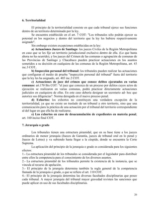 6. Territorialidad
El principio de la territorialidad consiste en que cada tribunal ejerce sus funciones
dentro de un territorio determinado por la ley.
Se encuentra establecido en el art. 7 COT: "Los tribunales sólo podrán ejercer su
potestad en los negocios y dentro del territorio que la ley les hubiere respectivamente
asignado".
Sin embargo existen excepciones establecidas en la ley:
a) Actuaciones Jueces de Santiago: los jueces Civiles de la Región Metropolitana
en caso que se les fije un territorio jurisdiccional exclusivo dentro de ella. (Lo que hasta
ahora no ha ocurrido), y los jueces del Crimen de las comunas o agrupación de comunas de
las Provincias de Santiago y Chacabuco pueden practicar actuaciones en los asuntos
sometidos a su decisión en cualquiera de las comunas de la Región Metropolitana, art. 43
inc.3 COT..
b) Inspección personal del tribunal: los tribunales pueden realizar las actuaciones
que configuran el medio de prueba "inspección personal del tribunal" fuera del territorio
que la ley les ha asignado, art. 403 inc.2 COT.
c) Actuaciones de juez del crimen que conoce delitos ejecutados en varias
comunas: art.170 Bis COT: "el juez que conozca de un proceso por delitos cuyos actos de
ejecución se realizaron en varias comunas, podrá practicar directamente actuaciones
judiciales en cualquiera de ellas. En este caso debería designar un secretario ad- hoc que
autorice sus diligencias". Norma derogada en el nuevo proceso penal.
d) Exhortos: los exhortos no constituyen una verdadera excepción de la
territorialidad, ya que no existe un traslado de un tribunal a otro territorio, sino que una
comunicación para la práctica de una actuación por el tribunal del territorio correspondiente
al del lugar en que ella ha de realizarse.
e) Los exhortos en caso de desacumulación de expedientes en materia penal,
art. 160 inciso final COT.
7. Jerarquía o grado
Los tribunales tienen una estructura piramidal, que en su base tiene a los jueces
ordinarios de menor jerarquía (Jueces de Garantía, jueces de tribunal oral en lo penal y
Jueces de Letras) y va subiendo hasta llegar a la cúspide, donde se encuentra la Corte
Suprema.
La aplicación del principio de la jerarquía o grado es considerada para los siguientes
efectos:
1.- La estructura piramidal de los tribunales se considerada por el legislador para distribuir
entre ellos la competencia para el conocimiento de los diversos asuntos.
2.- La estructura piramidal de los tribunales permite la existencia de la instancia, que se
vincula al recurso de apelación.
3.- El principio de la jerarquía determina también la regla general de la competencia
llamada de la jerarquía o grado, a que se refiere el art. 110 COT.
4.- El principio de la jerarquía determina las diversas facultades disciplinarias que posee
cada tribunal. A mayor jerarquía del tribunal mayor gravedad revisten las sanciones que
puede aplicar en uso de sus facultades disciplinarias.
20
 