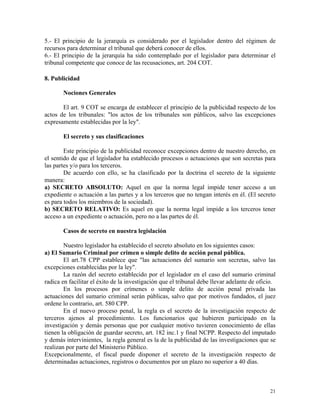 5.- El principio de la jerarquía es considerado por el legislador dentro del régimen de
recursos para determinar el tribunal que deberá conocer de ellos.
6.- El principio de la jerarquía ha sido contemplado por el legislador para determinar el
tribunal competente que conoce de las recusaciones, art. 204 COT.
8. Publicidad
Nociones Generales
El art. 9 COT se encarga de establecer el principio de la publicidad respecto de los
actos de los tribunales: "los actos de los tribunales son públicos, salvo las excepciones
expresamente establecidas por la ley".
El secreto y sus clasificaciones
Este principio de la publicidad reconoce excepciones dentro de nuestro derecho, en
el sentido de que el legislador ha establecido procesos o actuaciones que son secretas para
las partes y/o para los terceros.
De acuerdo con ello, se ha clasificado por la doctrina el secreto de la siguiente
manera:
a) SECRETO ABSOLUTO: Aquel en que la norma legal impide tener acceso a un
expediente o actuación a las partes y a los terceros que no tengan interés en él. (El secreto
es para todos los miembros de la sociedad).
b) SECRETO RELATIVO: Es aquel en que la norma legal impide a los terceros tener
acceso a un expediente o actuación, pero no a las partes de él.
Casos de secreto en nuestra legislación
Nuestro legislador ha establecido el secreto absoluto en los siguientes casos:
a) El Sumario Criminal por crimen o simple delito de acción penal pública.
El art.78 CPP establece que "las actuaciones del sumario son secretas, salvo las
excepciones establecidas por la ley".
La razón del secreto establecido por el legislador en el caso del sumario criminal
radica en facilitar el éxito de la investigación que el tribunal debe llevar adelante de oficio.
En los procesos por crímenes o simple delito de acción penal privada las
actuaciones del sumario criminal serán públicas, salvo que por motivos fundados, el juez
ordene lo contrario, art. 580 CPP.
En el nuevo proceso penal, la regla es el secreto de la investigación respecto de
terceros ajenos al procedimiento. Los funcionarios que hubieren participado en la
investigación y demás personas que por cualquier motivo tuvieren conocimiento de ellas
tienen la obligación de guardar secreto, art. 182 inc.1 y final NCPP. Respecto del imputado
y demás intervinientes, la regla general es la de la publicidad de las investigaciones que se
realizan por parte del Ministerio Público.
Excepcionalmente, el fiscal puede disponer el secreto de la investigación respecto de
determinadas actuaciones, registros o documentos por un plazo no superior a 40 días.
21
 