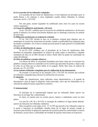 b) Los acuerdos de los tribunales colegiados
Los acuerdos de las Cortes de Apelaciones y Corte Suprema son privados; pero se
podrá llamar a los relatores u otros empleados cuando dichos tribunales lo estimen
necesario, art.81 y 103 COT.
Por otra parte, nuestro legislador ha establecido entre otros los casos de secreto
relativo siguientes:
a) Causas de nulidad de matrimonio y divorcio.
El art. 756 CPC, establece que en los juicios de nulidad de matrimonio y de divorcio
puede el tribunal si lo estima conveniente disponer que se mantenga el proceso en carácter
de reservado.
b) Diligencias probatorias en el plenario criminal.
El art. 454 CPP, faculta al Juez en el plenario criminal para disponer que se
mantengan en secreto las actuaciones de prueba, cuando su publicidad fuere peligrosa para
las buenas costumbres. En el nuevo sistema procesal penal la regla general es la publicidad
del juicio oral.
c) Libro de distribución de causas.
El art.176 COT establece que el presidente de la Corte de Apelaciones debe
distribuir las demandas asignándoles un número de orden según su naturaleza y dejando
constancia de ellos en un libro llevado al efecto. Dicho libro no puede ser examinado sin
orden del tribunal.
d) Libro de palabras o pasajes abusivos.
Los jueces de letras se encuentran facultados para hacer tarjar por el secretario las
palabras o pasajes abusivos contenidos en los escritos que presenten las partes y dejar copia
de ellos en un libro que al efecto habrá en el juzgado. Dicho libro tiene el carácter de
privado, art. 531 nº2 COT.
e) Las sesiones tribunales colegiados para la calificación de los funcionarios.
De acuerdo a lo previsto en los artículos 274 y 276 COT las sesiones que realizan
los tribunales colegiados para efectuar la calificación son secretas.
f) Adopción.
Todos las tramitaciones, tanto judiciales como administrativas y la guarda de
documentos a que de lugar la adopción, serán reservadas, salvo que los interesados en su
solicitud de adopción hayan requerido lo contrario.
9. Sedentariedad
El principio de la sedentariedad importa que los tribunales deben ejercer sus
funciones en un lugar fijo y determinado.
Es decir, en nuestro país no existen jueces viajeros o ambulantes como en otros
países.
Los arts.28 a 40, 54 y 94 COT se encargan de establecer el lugar donde deberán
ejercer sus funciones los tribunales ordinarios.
Hace excepción a esta regla, el art.. 21 A COT que permite a los tribunales orales en
lo penal y funcionar en localidades situadas fuera de su lugar de asiento cuando se
necesario para facilitar la aplicación oportuna de la justicia penal de conformidad a criterios
de distancia, acceso físico y dificultades de traslado de quienes intervienen en el proceso.
22
 