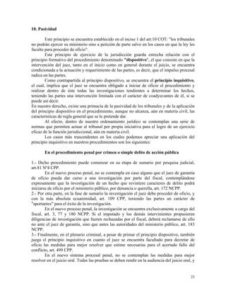 10. Pasividad
Este principio se encuentra establecido en el inciso 1 del art.10 COT: "los tribunales
no podrán ejercer su ministerio sino a petición de parte salvo en los casos en que la ley les
faculte para proceder de oficio".
Este principio de ejercicio de la jurisdicción guarda estrecha relación con el
principio formativo del procedimiento denominado "dispositivo", el que consiste en que la
intervención del juez, tanto en el inicio como en general durante el juicio, se encuentra
condicionada a la actuación y requerimiento de las partes, es decir, que el impulso procesal
radica en las partes.
Como contrapartida al principio dispositivo, se encuentra el principio inquisitivo,
el cual, implica que el juez se encuentra obligado a iniciar de oficio el procedimiento y
realizar dentro de éste todas las investigaciones tendientes a determinar los hechos,
teniendo las partes una intervención limitada con el carácter de coadyuvantes de él, si se
puede así decir.
En nuestro derecho, existe una primacía de la pasividad de los tribunales y de la aplicación
del principio dispositivo en el procedimiento, aunque no alcanza, aún en materia civil, las
características de regla general que se le pretende dar.
Al efecto, dentro de nuestro ordenamiento jurídico se contemplan una serie de
normas que permiten actuar al tribunal por propia iniciativa para el logro de un ejercicio
eficaz de la función jurisdiccional, aún en materia civil.
Los casos más trascendentes en los cuales podemos apreciar una aplicación del
principio inquisitivo en nuestros procedimientos son los siguientes:
En el procedimiento penal por crimen o simple delito de acción pública
1.- Dicho procedimiento puede comenzar en su etapa de sumario por pesquisa judicial,
art.81 Nº4 CPP.
En el nuevo proceso penal, no se contempla en caso alguno que el juez de garantía
de oficio pueda dar curso a una investigación por parte del fiscal, contemplándose
expresamente que la investigación de un hecho que revistiere caracteres de delito podrá
iniciarse de oficio por el ministerio público, por denuncia o querella, art. 172 NCPP.
2.- Por otra parte, en la fase de sumario la investigación el juez debe proceder de oficio, y
con la más absoluta ecuanimidad, art. 109 CPP, teniendo las partes un carácter de
"aportantes" para el éxito de la investigación.
En el nuevo proceso penal, la investigación se encuentra exclusivamente a cargo del
fiscal, art. 3, 77 y 180 NCPP. Si el imputado y los demás intervinientes propusieren
diligencias de investigación que fueren rechazadas por el fiscal, deberá reclamarse de ello
no ante el juez de garantía, sino que antes las autoridades del ministerio público, art. 183
NCPP.
3.- Finalmente, en el plenario criminal, a pesar de primar el principio dispositivo, también
juega el principio inquisitivo en cuanto el juez se encuentra facultado para decretar de
oficio las medidas para mejor resolver que estime necesarias para el acertado fallo del
conflicto, art. 499 CPP.
En el nuevo sistema procesal penal, no se contemplan las medidas para mejor
resolver en el juicio oral. Todas las pruebas se deben rendir en la audiencia del juicio oral, y
23
 
